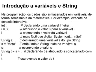Introdução a variáveis e String
Na programação, os dados são armazenados em variáveis, de
forma semelhante na matemática. Por exemplo, execute na
console interativa:
int i; // declarando uma variável inteira
i = 3; // atribuindo o valor 3 para a variável i
i // escrevendo o valor da variável
// mais fácil que digitar System.out..., não?
String s; // declarando uma variável s do tipo String
s = "teste" // atribuindo a String teste na variável s
s // escrevendo o valor s
String t = s + i; // declarando t e atribuindo s concatenado com
i
t // escrevendo o valor de t
 