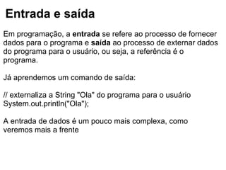 Entrada e saída
Em programação, a entrada se refere ao processo de fornecer
dados para o programa e saída ao processo de externar dados
do programa para o usuário, ou seja, a referência é o
programa.
Já aprendemos um comando de saída:
// externaliza a String "Ola" do programa para o usuário
System.out.println("Ola");
A entrada de dados é um pouco mais complexa, como
veremos mais a frente
 