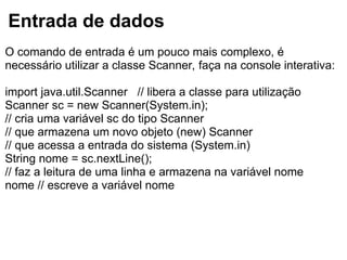 Entrada de dados
O comando de entrada é um pouco mais complexo, é
necessário utilizar a classe Scanner, faça na console interativa:
import java.util.Scanner // libera a classe para utilização
Scanner sc = new Scanner(System.in);
// cria uma variável sc do tipo Scanner
// que armazena um novo objeto (new) Scanner
// que acessa a entrada do sistema (System.in)
String nome = sc.nextLine();
// faz a leitura de uma linha e armazena na variável nome
nome // escreve a variável nome
 