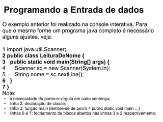 Programando a Entrada de dados
O exemplo anterior foi realizado na console interativa. Para
que o mesmo forme um programa java completo é necessário
alguns ajustes, veja:
1 import java.util.Scanner;
2 public class LeituraDeNome {
3 public static void main(String[] args) {
4 Scanner sc = new Scanner(System.in);
5 String nome = sc.nextLine();
6 }
7 }
Note:
• a necessidade do ponto-e-vírgula em cada sentença;
• linha 2: declaração de classe;
• linha 3: função main (lembre-se de psvm = public static void main ...)
• linhas 6 e 7: fechamento de blocos abertos nas linhas 3 e 2 respectivamente;
 