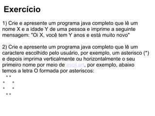 Exercício
1) Crie e apresente um programa java completo que lê um
nome X e a idade Y de uma pessoa e imprime a seguinte
mensagem: "Oi X, você tem Y anos e está muito novo"
2) Crie e apresente um programa java completo que lê um
caractere escolhido pelo usuário, por exemplo, um asterisco (*)
e depois imprima verticalmente ou horizontalmente o seu
primeiro nome por meio de ascii art, por exemplo, abaixo
temos a letra O formada por asteriscos:
**
* *
* *
**
 
