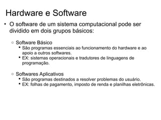 • O software de um sistema computacional pode ser
dividido em dois grupos básicos:
o Software Básico
 São programas essenciais ao funcionamento do hardware e ao
apoio a outros softwares.
 EX: sistemas operacionais e tradutores de linguagens de
programação.
o Softwares Aplicativos
 São programas destinados a resolver problemas do usuário.
 EX: folhas de pagamento, imposto de renda e planilhas eletrônicas.
Hardware e Software
 