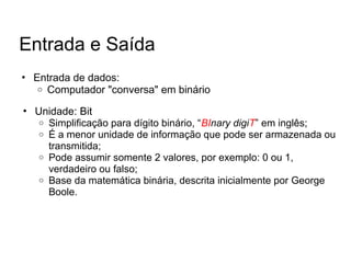 • Entrada de dados:
o Computador "conversa" em binário
Entrada e Saída
• Unidade: Bit
o Simplificação para dígito binário, “BInary digiT” em inglês;
o É a menor unidade de informação que pode ser armazenada ou
transmitida;
o Pode assumir somente 2 valores, por exemplo: 0 ou 1,
verdadeiro ou falso;
o Base da matemática binária, descrita inicialmente por George
Boole.
 