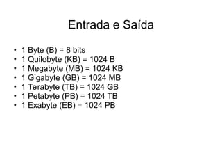 • 1 Byte (B) = 8 bits
• 1 Quilobyte (KB) = 1024 B
• 1 Megabyte (MB) = 1024 KB
• 1 Gigabyte (GB) = 1024 MB
• 1 Terabyte (TB) = 1024 GB
• 1 Petabyte (PB) = 1024 TB
• 1 Exabyte (EB) = 1024 PB
Entrada e Saída
 