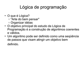 • O que é Lógica?
o "Arte do bem pensar"
o Organizar idéias
• O objetivo principal do estudo da Lógica de
Programação é a construção de algoritmos coerentes
e válidos.
• Um algoritmo pode ser definido como uma seqüência
de passos que visam atingir um objetivo bem
definido.
Lógica de programação
 