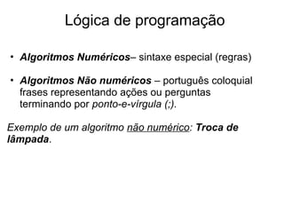 • Algoritmos Numéricos– sintaxe especial (regras)
• Algoritmos Não numéricos – português coloquial
frases representando ações ou perguntas
terminando por ponto-e-vírgula (;).
Exemplo de um algoritmo não numérico: Troca de
lâmpada.
Lógica de programação
 
