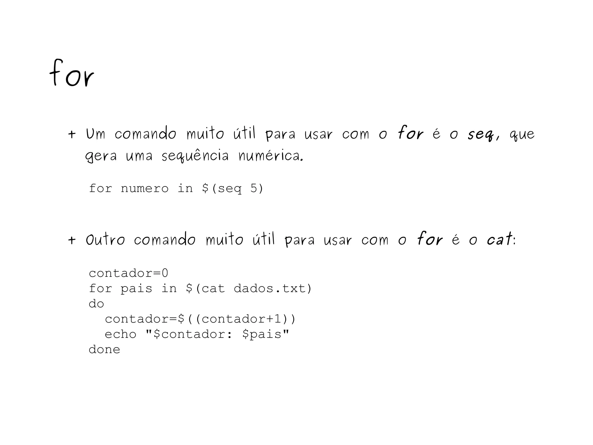 for + Um comando muito útil para usar com o  for  é o  seq , que  gera uma sequência numérica . for numero in $(seq 5) + Outro comando muito útil para usar com o  for  é o  cat : contador=0 for pais in $(cat dados.txt) do contador=$((contador+1)) echo "$contador: $pais" done 
