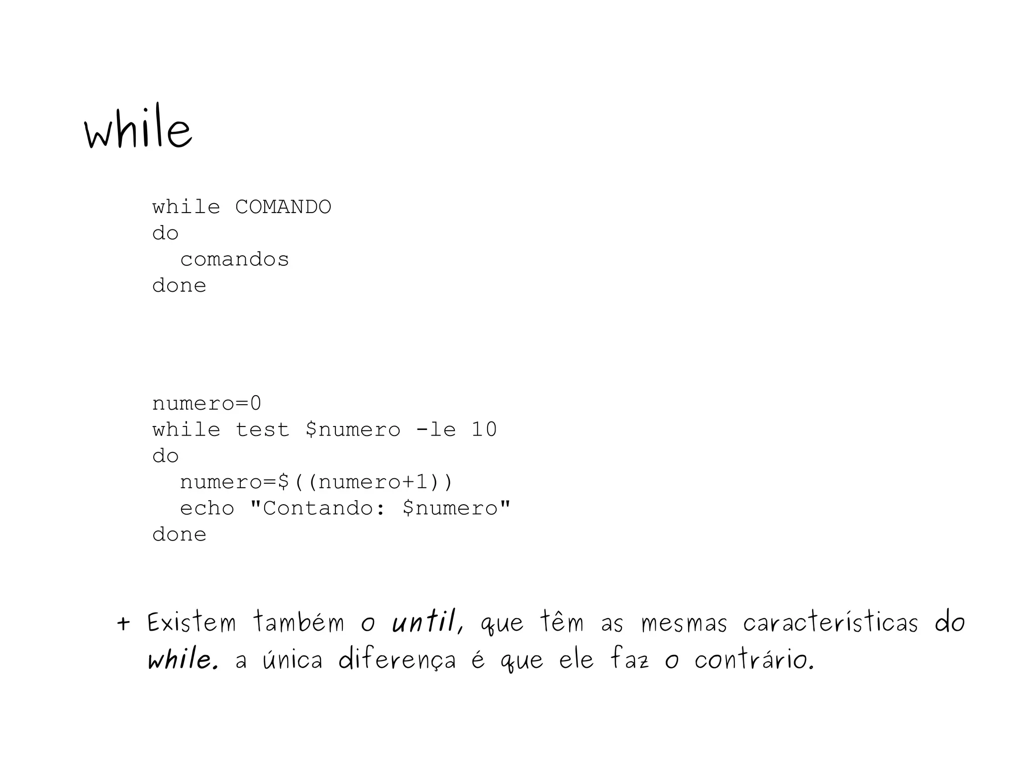 while COMANDO do comandos  done while numero=0 while test $numero -le 10 do numero=$((numero+1)) echo "Contando: $numero" done + Existem também o  until , que têm as mesmas características do  while .  a única diferença é que ele faz o contrário . 