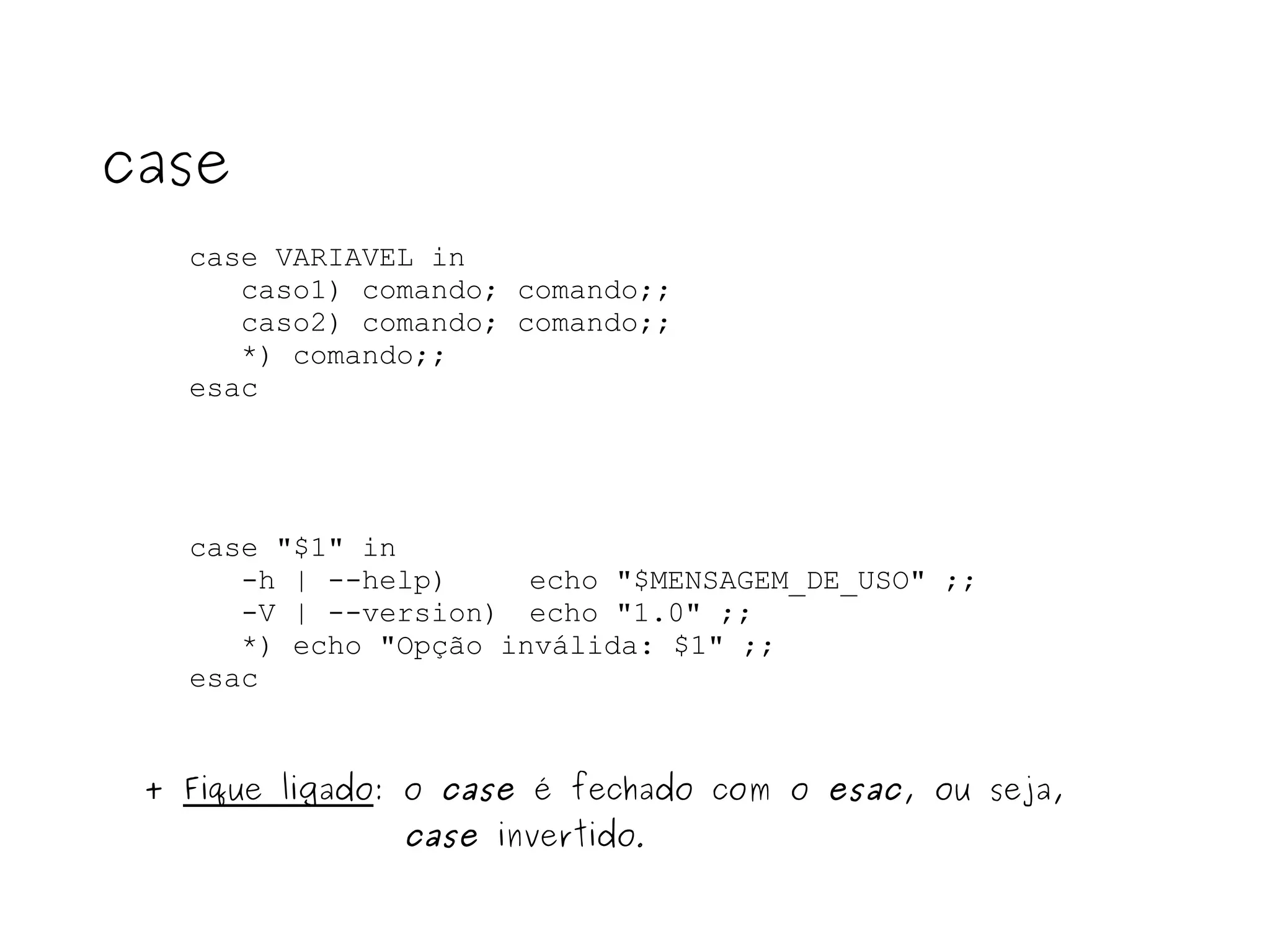 case VARIAVEL in caso1) comando; comando;; caso2) comando; comando;; *) comando;; esac case case "$1" in -h | --help)  echo "$MENSAGEM_DE_USO" ;; -V | --version)  echo "1.0" ;; *) echo "Opção inválida: $1" ;; esac +  Fique ligado : o  case  é fechado com o  esac , ou seja,  case  invertido . 