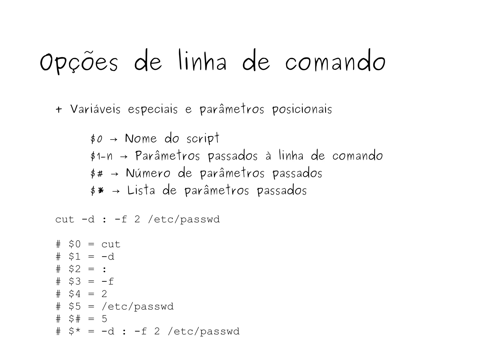 cut -d : -f 2 /etc/passwd # $0 = cut # $1 = -d # $2 = : # $3 = -f # $4 = 2 # $5 = /etc/passwd # $# = 5 # $* = -d : -f 2 /etc/passwd Opções de linha de comando + Variáveis especiais e parâmetros posicionais $0 -> Nome do script $1 - n -> Parâmetros passados à linha de comando $# -> Número de parâmetros passados $* -> Lista de parâmetros passados 