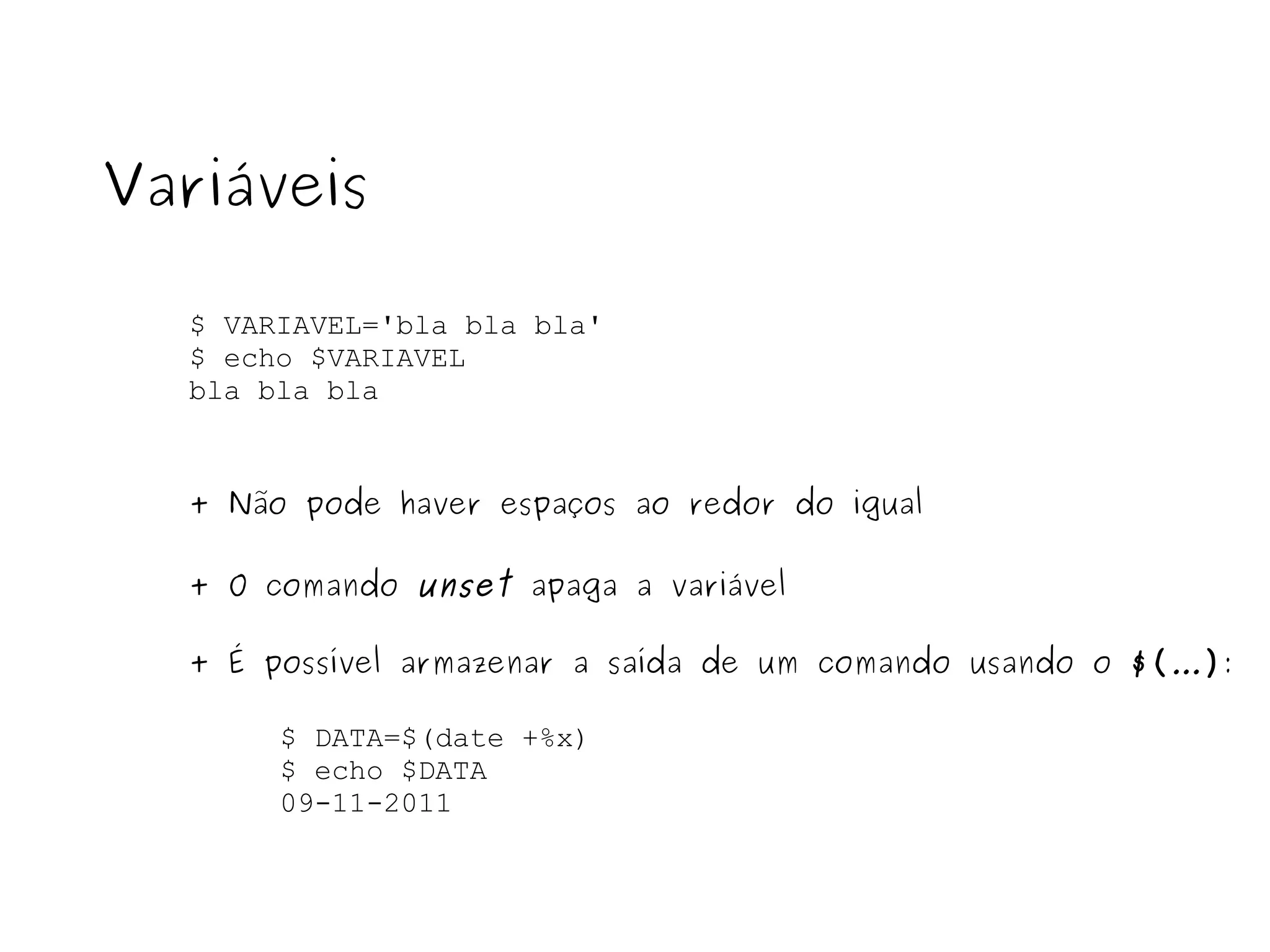 $ VARIAVEL='bla bla bla' $ echo $VARIAVEL bla bla bla Variáveis + Não pode haver espaços ao redor do igual + O comando  unset  apaga a variável + É possível armazenar a saída de um comando usando o  $( ... ) : $ DATA=$(date +%x) $ echo $DATA 09-11-2011 