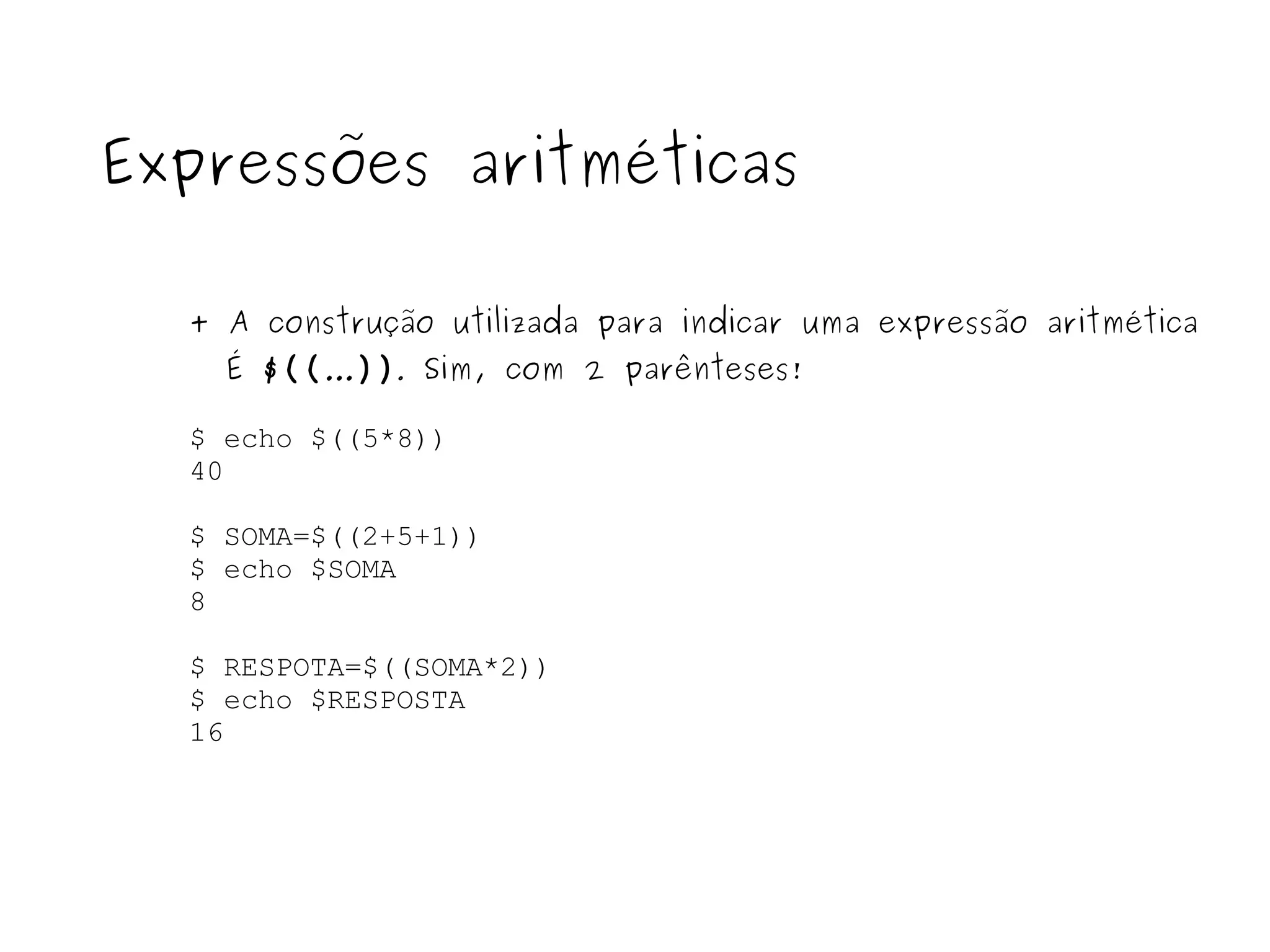 $ echo $((5*8)) 40 $ SOMA=$((2+5+1)) $ echo $SOMA 8 $ RESPOTA=$((SOMA*2)) $ echo $RESPOSTA 16 Expressões aritméticas + A construção utilizada para indicar uma expressão aritmética É  $(( ... )) .  Sim, com 2 parênteses! 