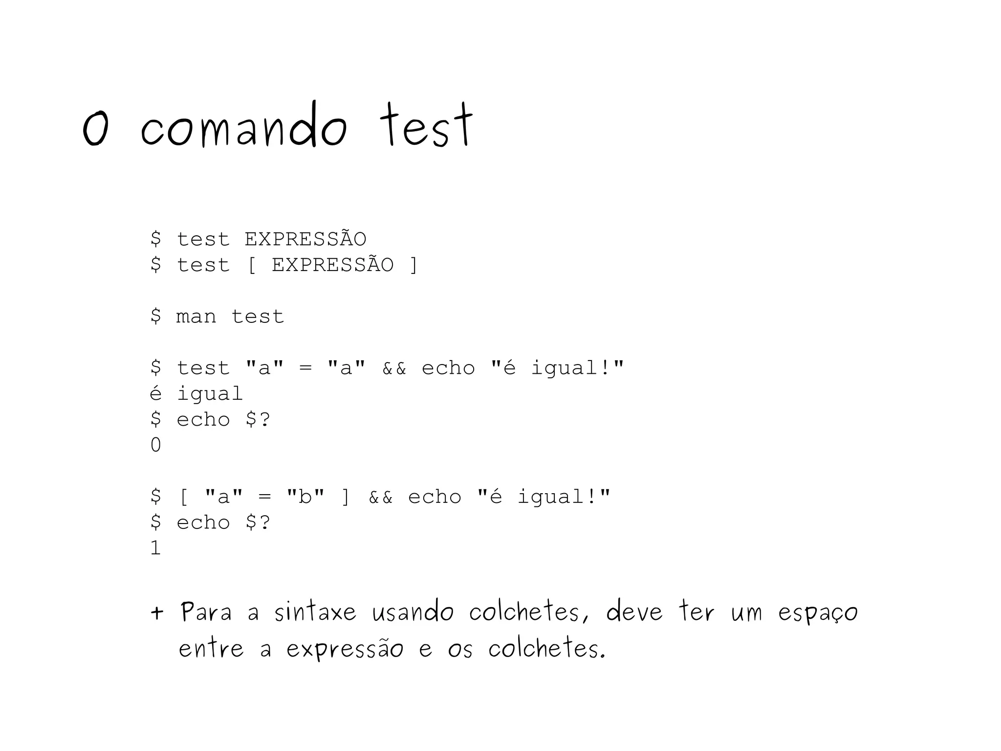 $ test EXPRESSÃO $ test [ EXPRESSÃO ] $ man test $ test "a" = "a" && echo "é igual!" é igual $ echo $? 0 $ [ "a" = "b" ] && echo "é igual!" $ echo $? 1 O comando test + Para a sintaxe usando colchetes, deve ter um espaço entre a expressão e os colchetes . 