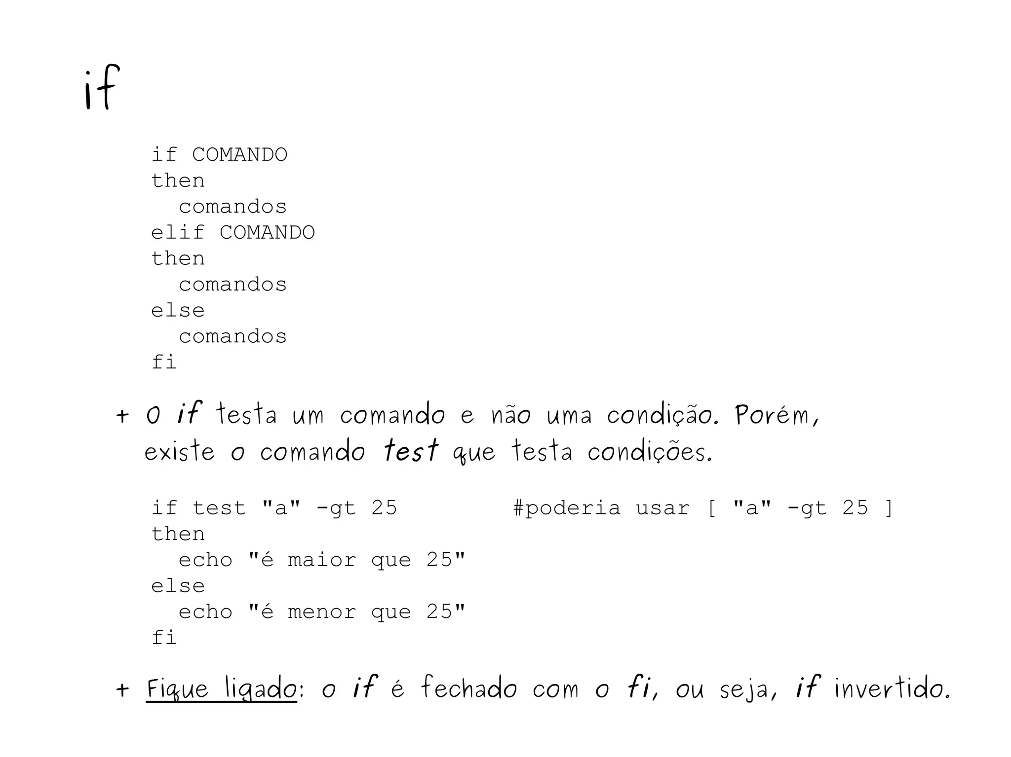 if COMANDO then comandos  elif COMANDO then comandos else  comandos  fi if + O  if  testa um comando e não uma condição .  Porém, existe o comando  test  que testa condições . if test "a" -gt 25  #poderia usar [ "a" -gt 25 ] then echo "é maior que 25" else  echo "é menor que 25" fi +  Fique ligado : o  if  é fechado com o  fi , ou seja,  if  invertido . 