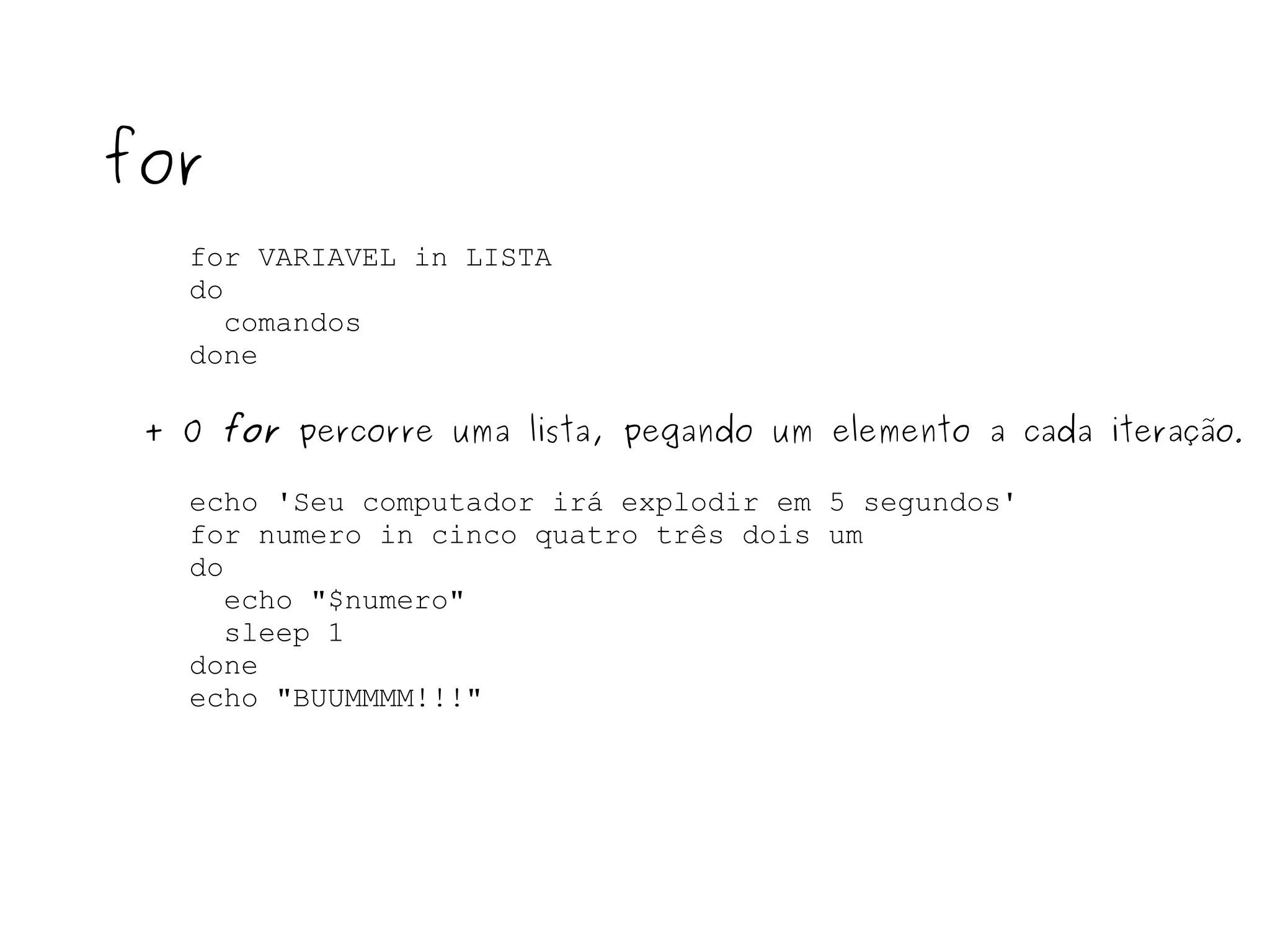 for VARIAVEL in LISTA do comandos  done for + O  for  percorre uma lista, pegando um elemento a cada iteração . echo 'Seu computador irá explodir em 5 segundos' for numero in cinco quatro três dois um do echo "$numero" sleep 1 done  echo "BUUMMMM!!!" 