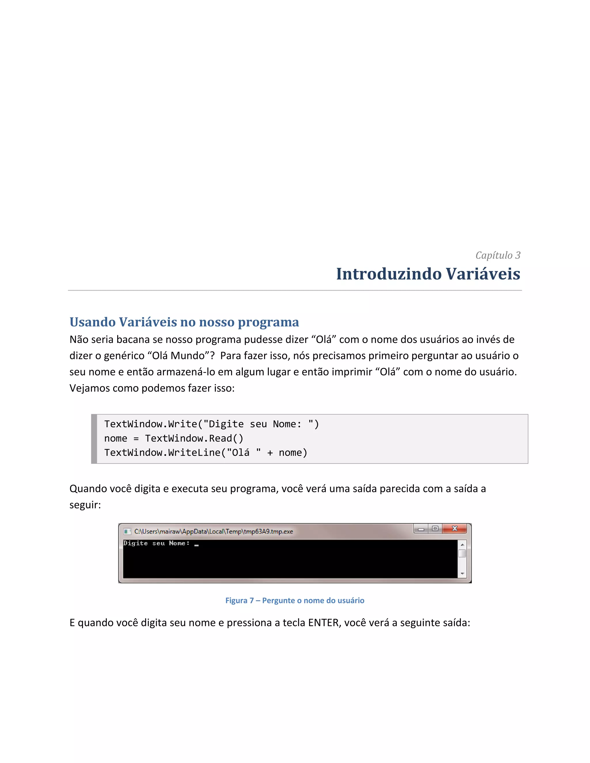 Capítulo 3
                                                             Introduzindo Variáveis

Usando Variáveis no nosso programa
Não seria bacana se nosso programa pudesse dizer “Olá” com o nome dos usuários ao invés de
dizer o genérico “Olá Mundo”? Para fazer isso, nós precisamos primeiro perguntar ao usuário o
seu nome e então armazená-lo em algum lugar e então imprimir “Olá” com o nome do usuário.
Vejamos como podemos fazer isso:


       TextWindow.Write("Digite seu Nome: ")
       nome = TextWindow.Read()
       TextWindow.WriteLine("Olá " + nome)


Quando você digita e executa seu programa, você verá uma saída parecida com a saída a
seguir:




                                Figura 7 – Pergunte o nome do usuário

E quando você digita seu nome e pressiona a tecla ENTER, você verá a seguinte saída:
 