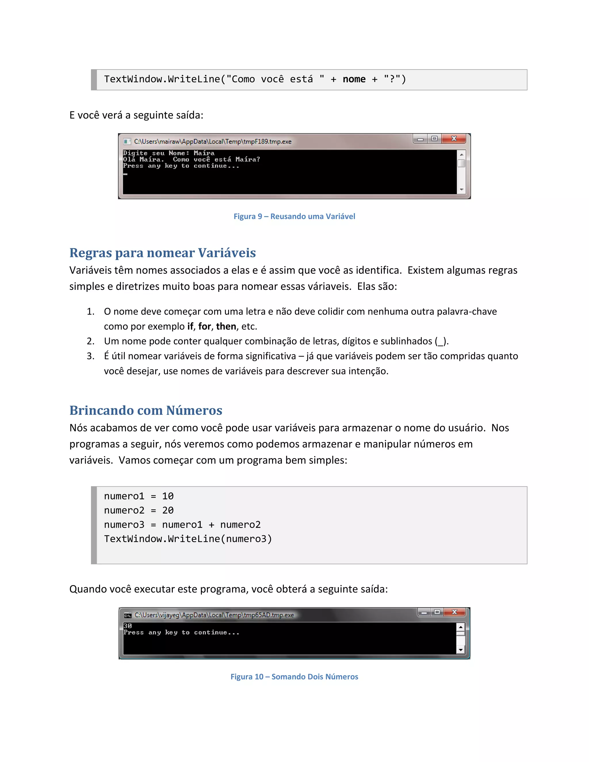 TextWindow.WriteLine("Como você está " + nome + "?")


E você verá a seguinte saída:




                                    Figura 9 – Reusando uma Variável



Regras para nomear Variáveis
Variáveis têm nomes associados a elas e é assim que você as identifica. Existem algumas regras
simples e diretrizes muito boas para nomear essas váriaveis. Elas são:

   1. O nome deve começar com uma letra e não deve colidir com nenhuma outra palavra-chave
      como por exemplo if, for, then, etc.
   2. Um nome pode conter qualquer combinação de letras, dígitos e sublinhados (_).
   3. É útil nomear variáveis de forma significativa – já que variáveis podem ser tão compridas quanto
      você desejar, use nomes de variáveis para descrever sua intenção.


Brincando com Números
Nós acabamos de ver como você pode usar variáveis para armazenar o nome do usuário. Nos
programas a seguir, nós veremos como podemos armazenar e manipular números em
variáveis. Vamos começar com um programa bem simples:


       numero1 = 10
       numero2 = 20
       numero3 = numero1 + numero2
       TextWindow.WriteLine(numero3)



Quando você executar este programa, você obterá a seguinte saída:




                                    Figura 10 – Somando Dois Números
 