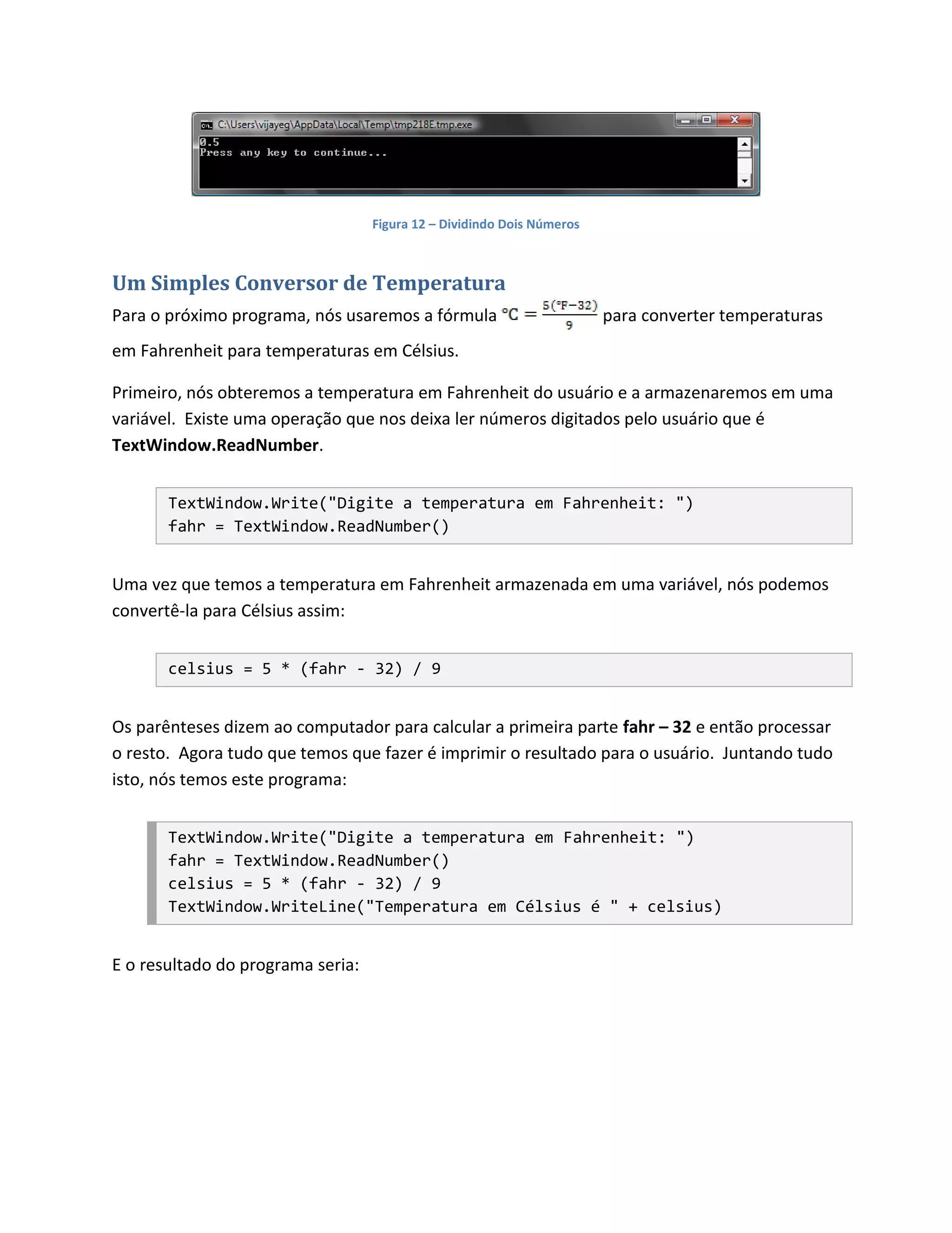 Figura 12 – Dividindo Dois Números



Um Simples Conversor de Temperatura
Para o próximo programa, nós usaremos a fórmula                         para converter temperaturas
em Fahrenheit para temperaturas em Célsius.

Primeiro, nós obteremos a temperatura em Fahrenheit do usuário e a armazenaremos em uma
variável. Existe uma operação que nos deixa ler números digitados pelo usuário que é
TextWindow.ReadNumber.


       TextWindow.Write("Digite a temperatura em Fahrenheit: ")
       fahr = TextWindow.ReadNumber()


Uma vez que temos a temperatura em Fahrenheit armazenada em uma variável, nós podemos
convertê-la para Célsius assim:


       celsius = 5 * (fahr - 32) / 9


Os parênteses dizem ao computador para calcular a primeira parte fahr – 32 e então processar
o resto. Agora tudo que temos que fazer é imprimir o resultado para o usuário. Juntando tudo
isto, nós temos este programa:


       TextWindow.Write("Digite a temperatura em Fahrenheit: ")
       fahr = TextWindow.ReadNumber()
       celsius = 5 * (fahr - 32) / 9
       TextWindow.WriteLine("Temperatura em Célsius é " + celsius)


E o resultado do programa seria:
 