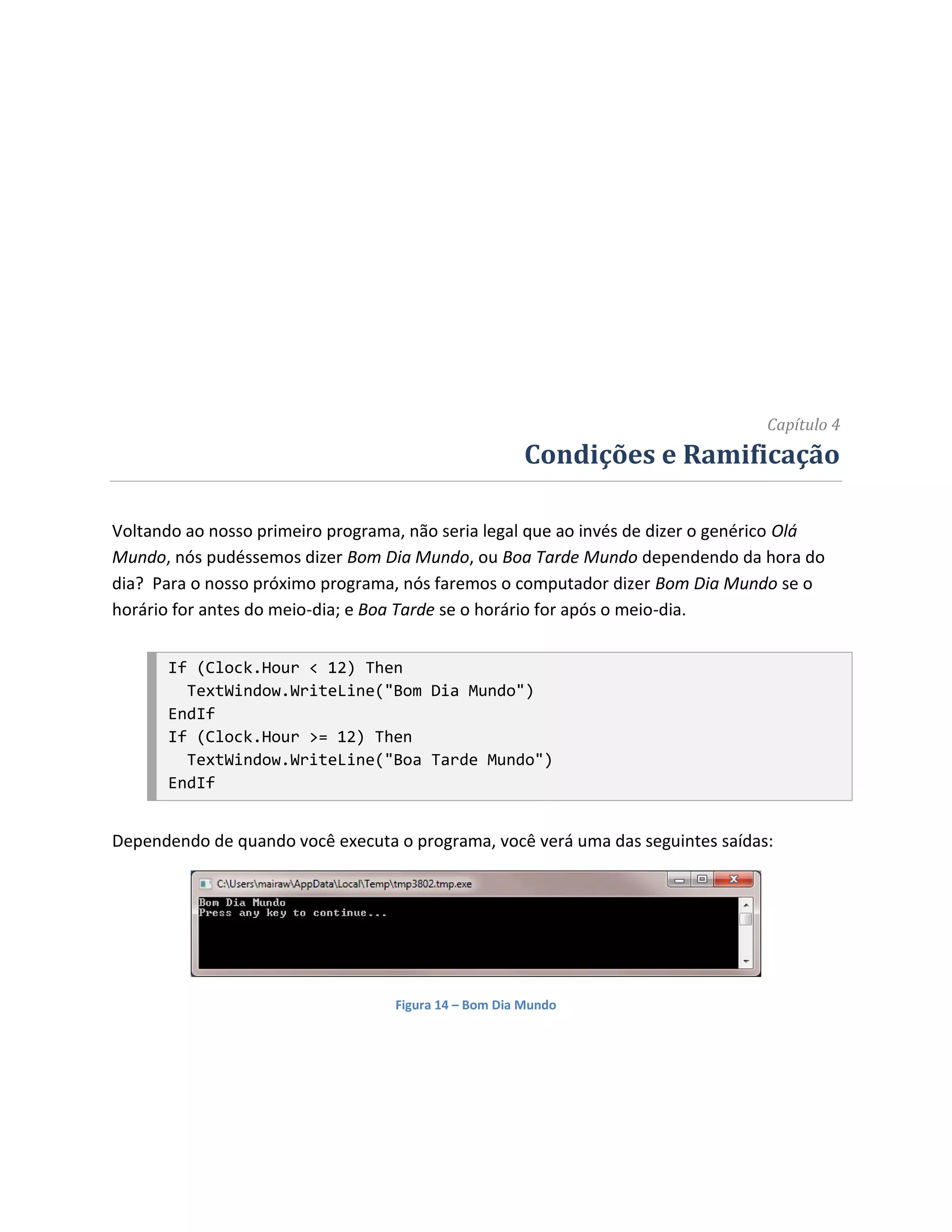 Capítulo 4
                                                       Condições e Ramificação

Voltando ao nosso primeiro programa, não seria legal que ao invés de dizer o genérico Olá
Mundo, nós pudéssemos dizer Bom Dia Mundo, ou Boa Tarde Mundo dependendo da hora do
dia? Para o nosso próximo programa, nós faremos o computador dizer Bom Dia Mundo se o
horário for antes do meio-dia; e Boa Tarde se o horário for após o meio-dia.


      If (Clock.Hour < 12) Then
        TextWindow.WriteLine("Bom Dia Mundo")
      EndIf
      If (Clock.Hour >= 12) Then
        TextWindow.WriteLine("Boa Tarde Mundo")
      EndIf


Dependendo de quando você executa o programa, você verá uma das seguintes saídas:




                                   Figura 14 – Bom Dia Mundo
 