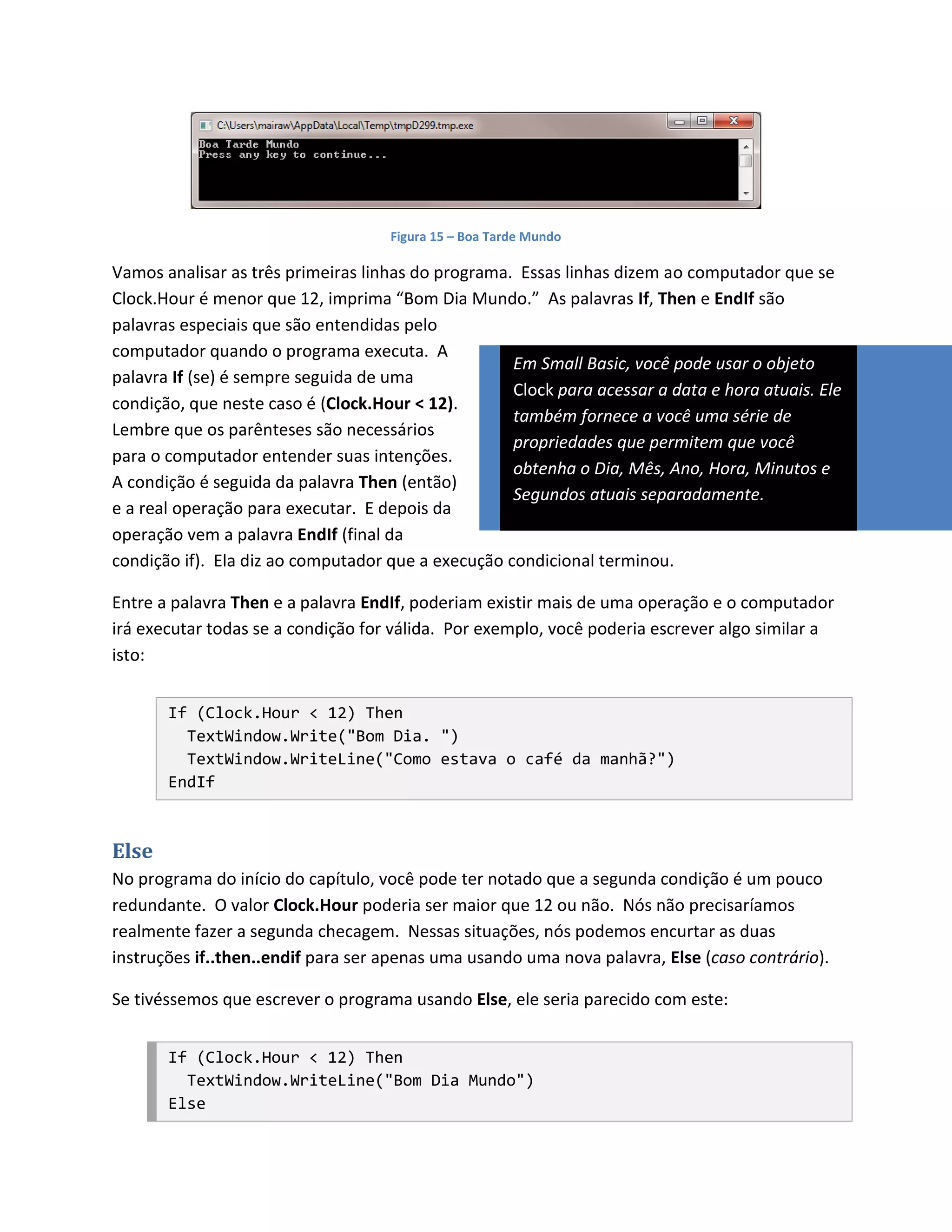 Figura 15 – Boa Tarde Mundo

Vamos analisar as três primeiras linhas do programa. Essas linhas dizem ao computador que se
Clock.Hour é menor que 12, imprima “Bom Dia Mundo.” As palavras If, Then e EndIf são
palavras especiais que são entendidas pelo
computador quando o programa executa. A
                                                    Em Small Basic, você pode usar o objeto
palavra If (se) é sempre seguida de uma
                                                    Clock para acessar a data e hora atuais. Ele
condição, que neste caso é (Clock.Hour < 12).
                                                    também fornece a você uma série de
Lembre que os parênteses são necessários
                                                    propriedades que permitem que você
para o computador entender suas intenções.
                                                    obtenha o Dia, Mês, Ano, Hora, Minutos e
A condição é seguida da palavra Then (então)
                                                    Segundos atuais separadamente.
e a real operação para executar. E depois da
operação vem a palavra EndIf (final da
condição if). Ela diz ao computador que a execução condicional terminou.

Entre a palavra Then e a palavra EndIf, poderiam existir mais de uma operação e o computador
irá executar todas se a condição for válida. Por exemplo, você poderia escrever algo similar a
isto:


       If (Clock.Hour < 12) Then
         TextWindow.Write("Bom Dia. ")
         TextWindow.WriteLine("Como estava o café da manhã?")
       EndIf



Else
No programa do início do capítulo, você pode ter notado que a segunda condição é um pouco
redundante. O valor Clock.Hour poderia ser maior que 12 ou não. Nós não precisaríamos
realmente fazer a segunda checagem. Nessas situações, nós podemos encurtar as duas
instruções if..then..endif para ser apenas uma usando uma nova palavra, Else (caso contrário).

Se tivéssemos que escrever o programa usando Else, ele seria parecido com este:


       If (Clock.Hour < 12) Then
         TextWindow.WriteLine("Bom Dia Mundo")
       Else
 