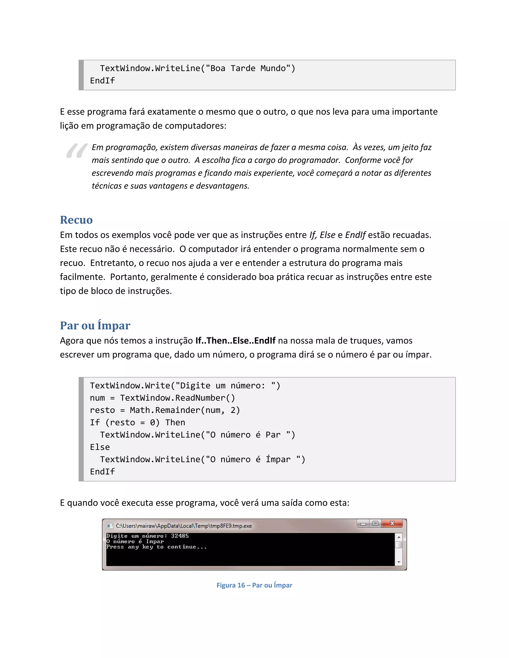 TextWindow.WriteLine("Boa Tarde Mundo")
       EndIf


E esse programa fará exatamente o mesmo que o outro, o que nos leva para uma importante
lição em programação de computadores:




“
       Em programação, existem diversas maneiras de fazer a mesma coisa. Às vezes, um jeito faz
       mais sentindo que o outro. A escolha fica a cargo do programador. Conforme você for
       escrevendo mais programas e ficando mais experiente, você começará a notar as diferentes
       técnicas e suas vantagens e desvantagens.


Recuo
Em todos os exemplos você pode ver que as instruções entre If, Else e EndIf estão recuadas.
Este recuo não é necessário. O computador irá entender o programa normalmente sem o
recuo. Entretanto, o recuo nos ajuda a ver e entender a estrutura do programa mais
facilmente. Portanto, geralmente é considerado boa prática recuar as instruções entre este
tipo de bloco de instruções.


Par ou Ímpar
Agora que nós temos a instrução If..Then..Else..EndIf na nossa mala de truques, vamos
escrever um programa que, dado um número, o programa dirá se o número é par ou ímpar.


       TextWindow.Write("Digite um número: ")
       num = TextWindow.ReadNumber()
       resto = Math.Remainder(num, 2)
       If (resto = 0) Then
         TextWindow.WriteLine("O número é Par ")
       Else
         TextWindow.WriteLine("O número é Ímpar ")
       EndIf


E quando você executa esse programa, você verá uma saída como esta:




                                       Figura 16 – Par ou Ímpar
 