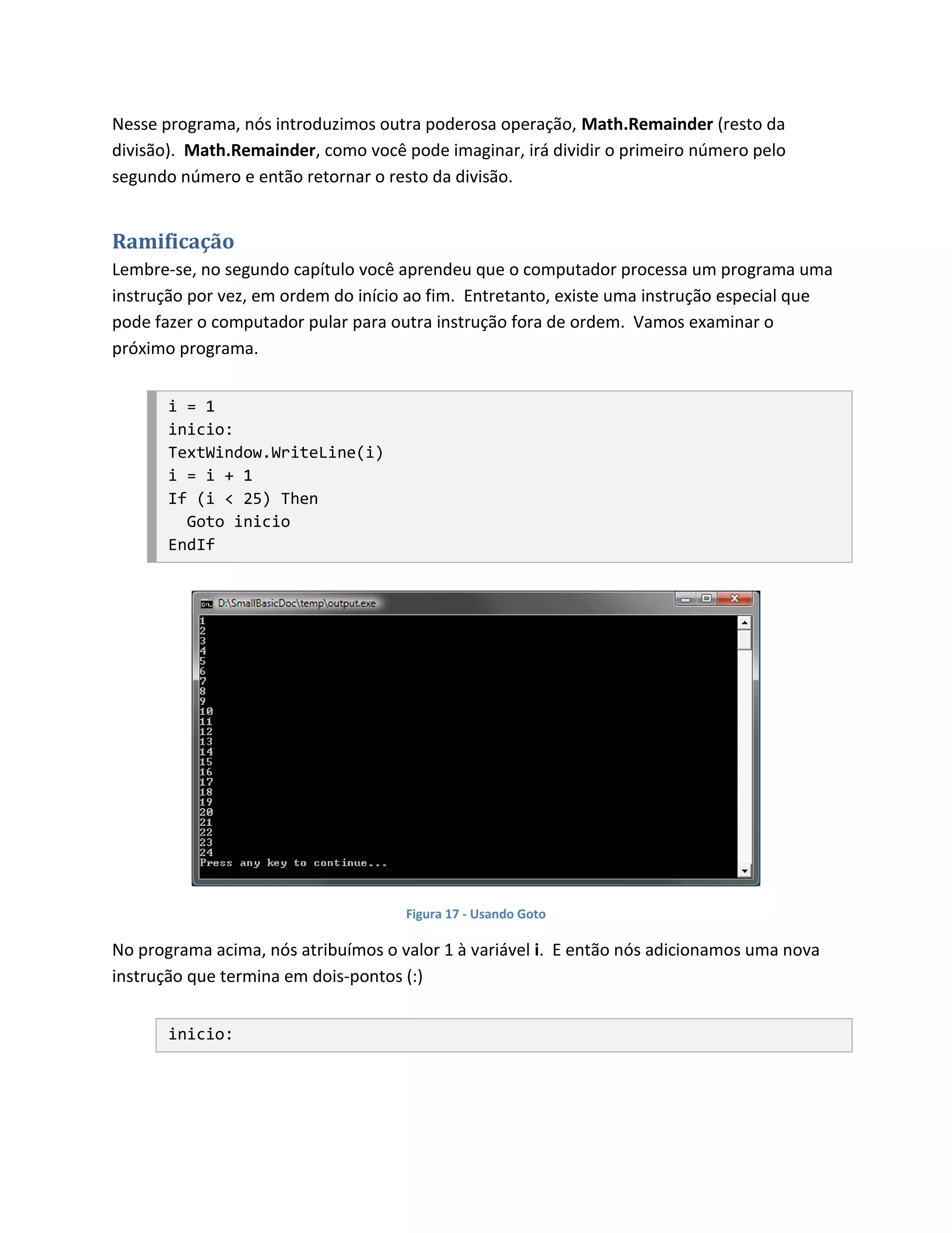 Nesse programa, nós introduzimos outra poderosa operação, Math.Remainder (resto da
divisão). Math.Remainder, como você pode imaginar, irá dividir o primeiro número pelo
segundo número e então retornar o resto da divisão.


Ramificação
Lembre-se, no segundo capítulo você aprendeu que o computador processa um programa uma
instrução por vez, em ordem do início ao fim. Entretanto, existe uma instrução especial que
pode fazer o computador pular para outra instrução fora de ordem. Vamos examinar o
próximo programa.


       i = 1
       inicio:
       TextWindow.WriteLine(i)
       i = i + 1
       If (i < 25) Then
         Goto inicio
       EndIf




                                     Figura 17 - Usando Goto

No programa acima, nós atribuímos o valor 1 à variável i. E então nós adicionamos uma nova
instrução que termina em dois-pontos (:)


       inicio:
 