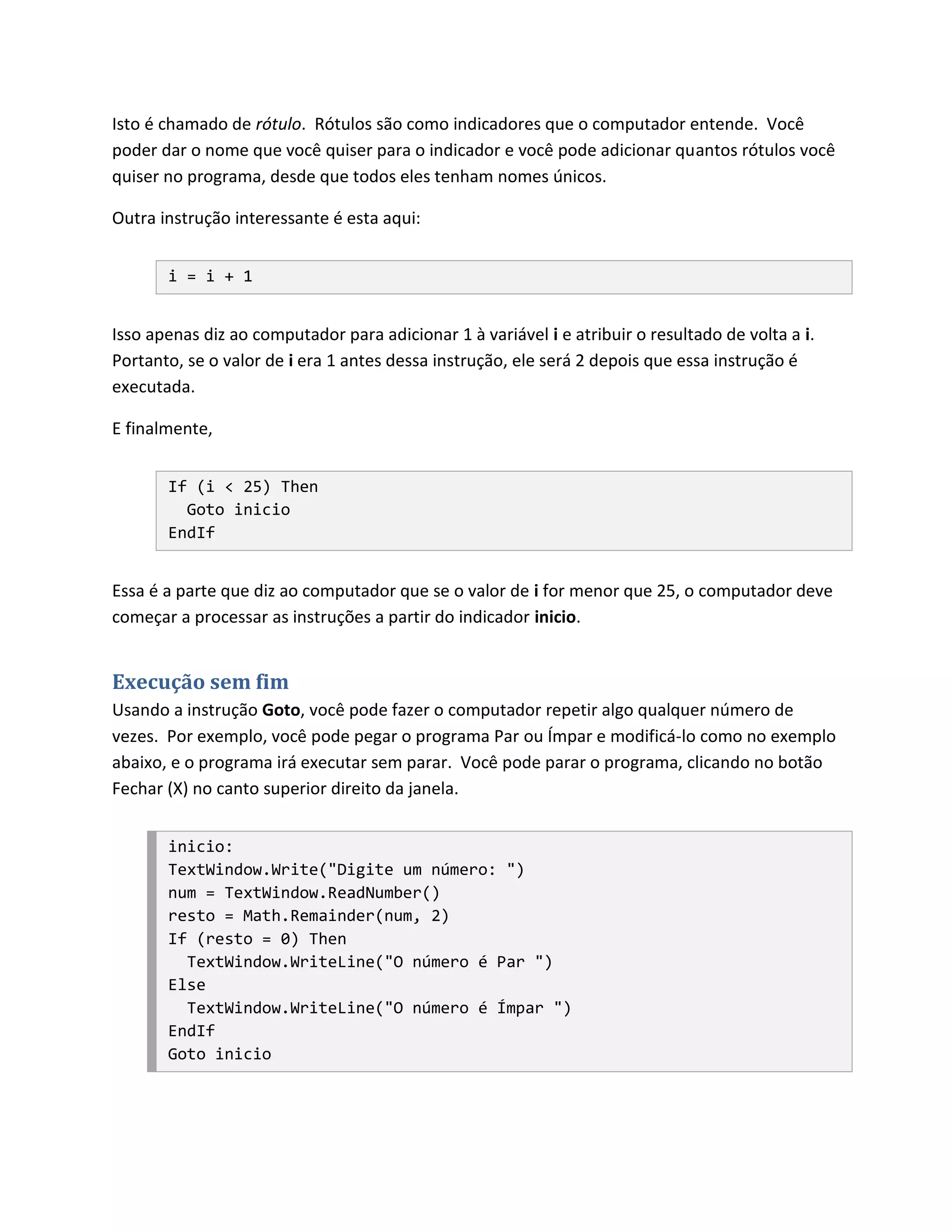 Isto é chamado de rótulo. Rótulos são como indicadores que o computador entende. Você
poder dar o nome que você quiser para o indicador e você pode adicionar quantos rótulos você
quiser no programa, desde que todos eles tenham nomes únicos.

Outra instrução interessante é esta aqui:


       i = i + 1


Isso apenas diz ao computador para adicionar 1 à variável i e atribuir o resultado de volta a i.
Portanto, se o valor de i era 1 antes dessa instrução, ele será 2 depois que essa instrução é
executada.

E finalmente,


       If (i < 25) Then
         Goto inicio
       EndIf


Essa é a parte que diz ao computador que se o valor de i for menor que 25, o computador deve
começar a processar as instruções a partir do indicador inicio.


Execução sem fim
Usando a instrução Goto, você pode fazer o computador repetir algo qualquer número de
vezes. Por exemplo, você pode pegar o programa Par ou Ímpar e modificá-lo como no exemplo
abaixo, e o programa irá executar sem parar. Você pode parar o programa, clicando no botão
Fechar (X) no canto superior direito da janela.


       inicio:
       TextWindow.Write("Digite um número: ")
       num = TextWindow.ReadNumber()
       resto = Math.Remainder(num, 2)
       If (resto = 0) Then
         TextWindow.WriteLine("O número é Par ")
       Else
         TextWindow.WriteLine("O número é Ímpar ")
       EndIf
       Goto inicio
 