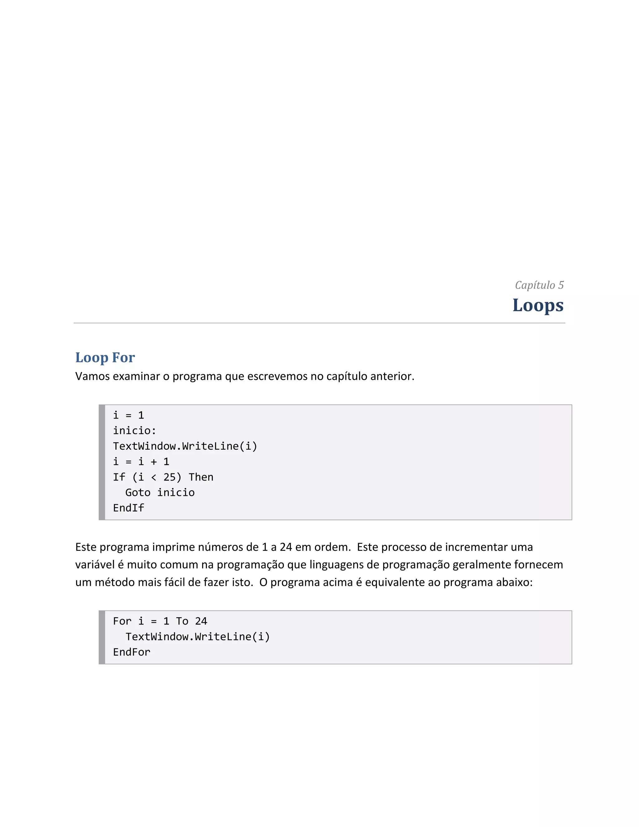 Capítulo 5
                                                                             Loops

Loop For
Vamos examinar o programa que escrevemos no capítulo anterior.


      i = 1
      inicio:
      TextWindow.WriteLine(i)
      i = i + 1
      If (i < 25) Then
        Goto inicio
      EndIf


Este programa imprime números de 1 a 24 em ordem. Este processo de incrementar uma
variável é muito comum na programação que linguagens de programação geralmente fornecem
um método mais fácil de fazer isto. O programa acima é equivalente ao programa abaixo:


      For i = 1 To 24
        TextWindow.WriteLine(i)
      EndFor
 