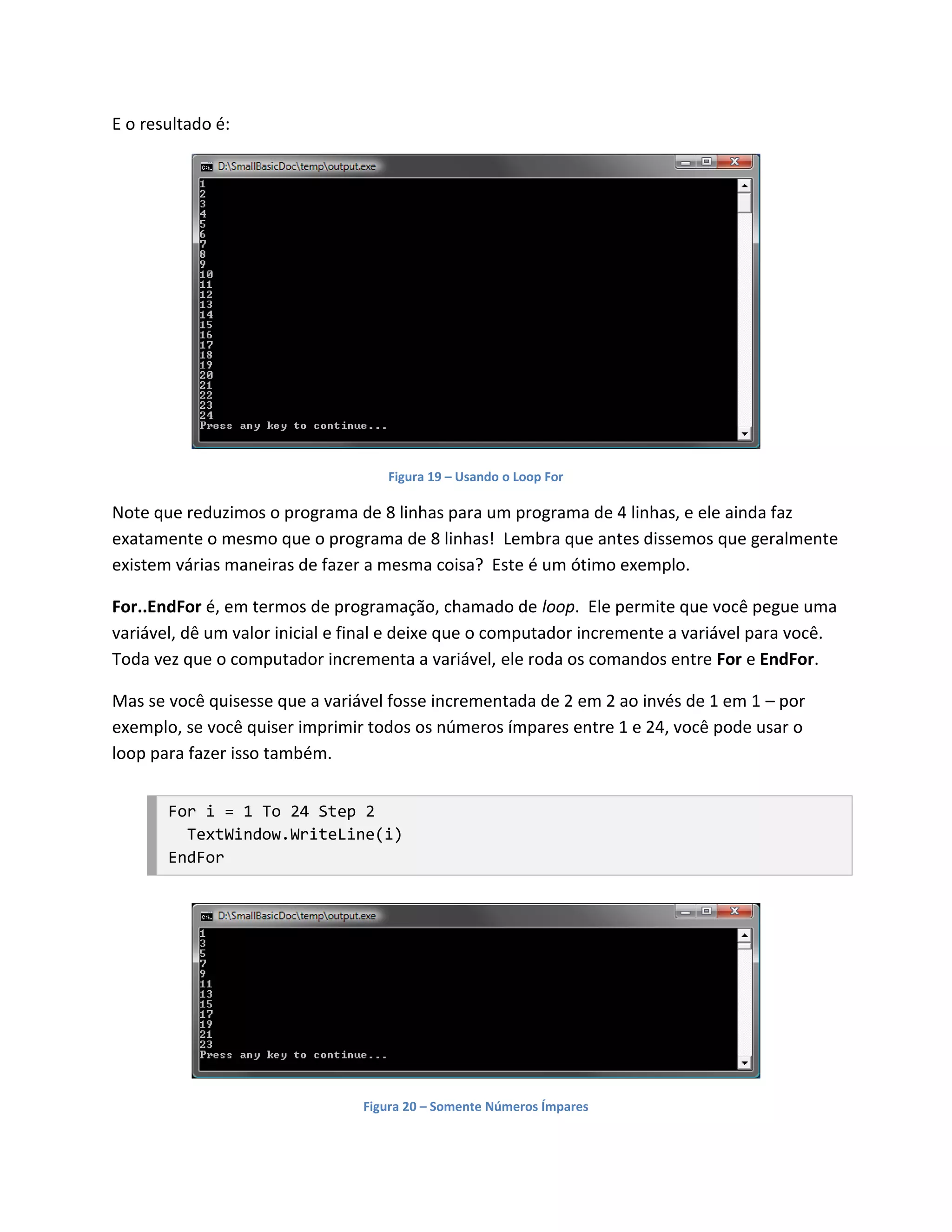 E o resultado é:




                                    Figura 19 – Usando o Loop For

Note que reduzimos o programa de 8 linhas para um programa de 4 linhas, e ele ainda faz
exatamente o mesmo que o programa de 8 linhas! Lembra que antes dissemos que geralmente
existem várias maneiras de fazer a mesma coisa? Este é um ótimo exemplo.

For..EndFor é, em termos de programação, chamado de loop. Ele permite que você pegue uma
variável, dê um valor inicial e final e deixe que o computador incremente a variável para você.
Toda vez que o computador incrementa a variável, ele roda os comandos entre For e EndFor.

Mas se você quisesse que a variável fosse incrementada de 2 em 2 ao invés de 1 em 1 – por
exemplo, se você quiser imprimir todos os números ímpares entre 1 e 24, você pode usar o
loop para fazer isso também.


       For i = 1 To 24 Step 2
         TextWindow.WriteLine(i)
       EndFor




                                Figura 20 – Somente Números Ímpares
 