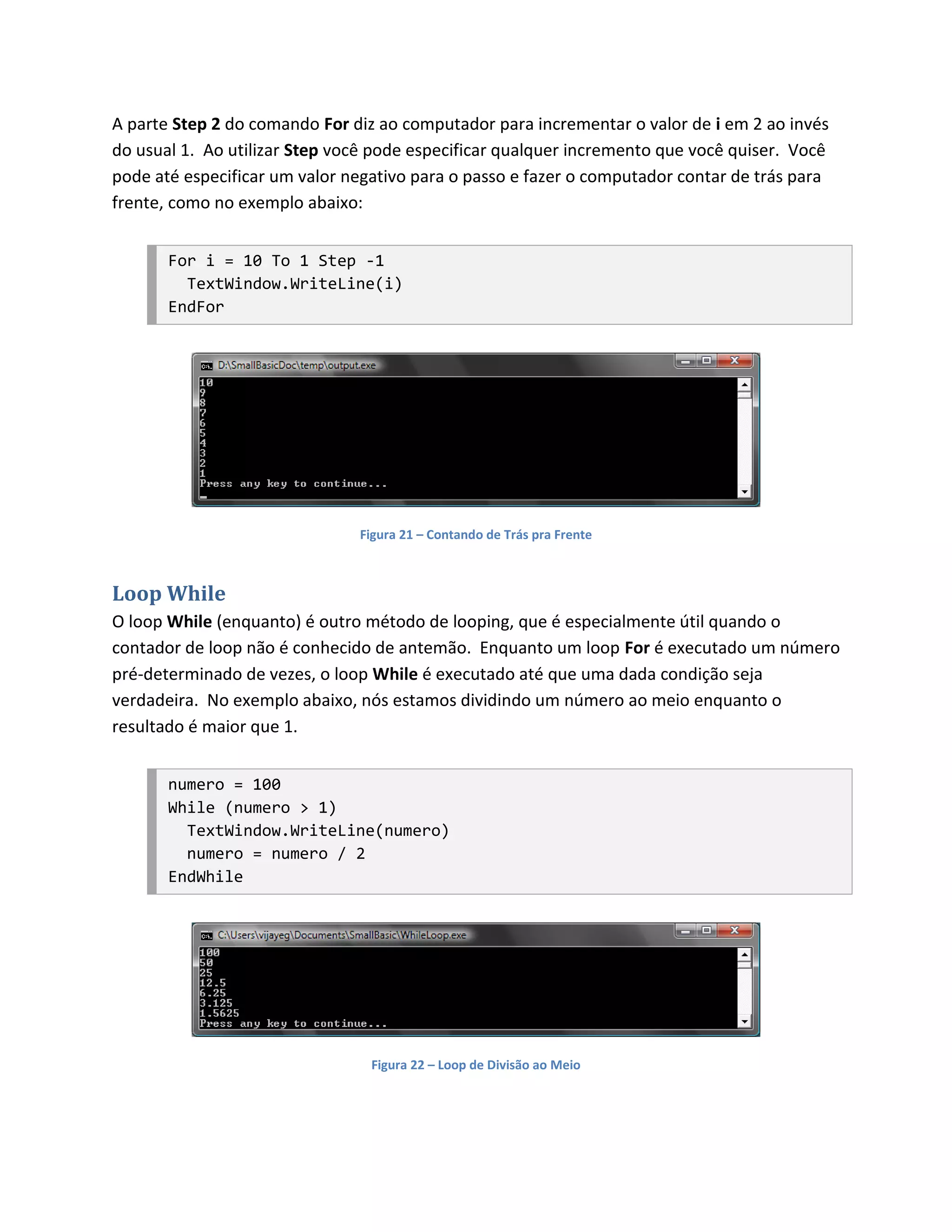 A parte Step 2 do comando For diz ao computador para incrementar o valor de i em 2 ao invés
do usual 1. Ao utilizar Step você pode especificar qualquer incremento que você quiser. Você
pode até especificar um valor negativo para o passo e fazer o computador contar de trás para
frente, como no exemplo abaixo:


       For i = 10 To 1 Step -1
         TextWindow.WriteLine(i)
       EndFor




                               Figura 21 – Contando de Trás pra Frente



Loop While
O loop While (enquanto) é outro método de looping, que é especialmente útil quando o
contador de loop não é conhecido de antemão. Enquanto um loop For é executado um número
pré-determinado de vezes, o loop While é executado até que uma dada condição seja
verdadeira. No exemplo abaixo, nós estamos dividindo um número ao meio enquanto o
resultado é maior que 1.


       numero = 100
       While (numero > 1)
         TextWindow.WriteLine(numero)
         numero = numero / 2
       EndWhile




                                 Figura 22 – Loop de Divisão ao Meio
 