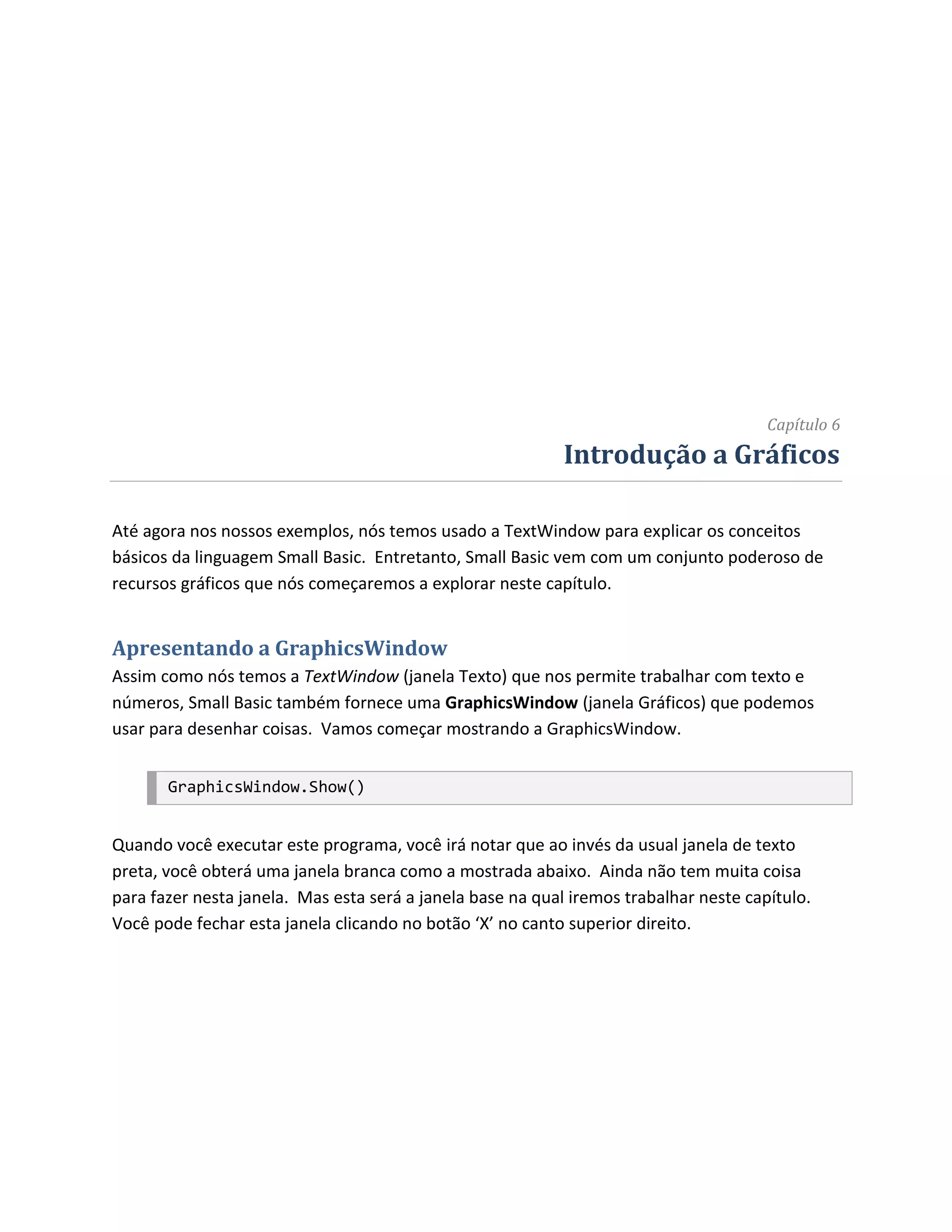 Capítulo 6
                                                            Introdução a Gráficos

Até agora nos nossos exemplos, nós temos usado a TextWindow para explicar os conceitos
básicos da linguagem Small Basic. Entretanto, Small Basic vem com um conjunto poderoso de
recursos gráficos que nós começaremos a explorar neste capítulo.


Apresentando a GraphicsWindow
Assim como nós temos a TextWindow (janela Texto) que nos permite trabalhar com texto e
números, Small Basic também fornece uma GraphicsWindow (janela Gráficos) que podemos
usar para desenhar coisas. Vamos começar mostrando a GraphicsWindow.


       GraphicsWindow.Show()


Quando você executar este programa, você irá notar que ao invés da usual janela de texto
preta, você obterá uma janela branca como a mostrada abaixo. Ainda não tem muita coisa
para fazer nesta janela. Mas esta será a janela base na qual iremos trabalhar neste capítulo.
Você pode fechar esta janela clicando no botão ‘X’ no canto superior direito.
 