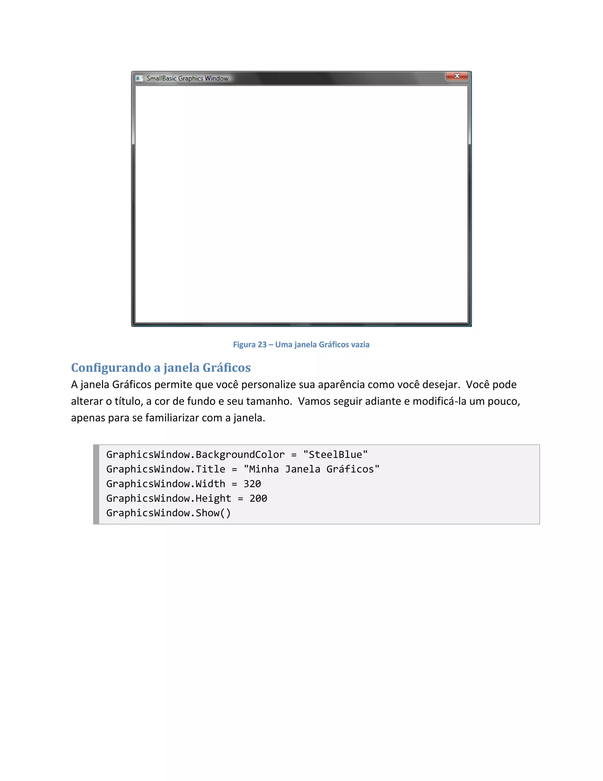 Figura 23 – Uma janela Gráficos vazia

Configurando a janela Gráficos
A janela Gráficos permite que você personalize sua aparência como você desejar. Você pode
alterar o título, a cor de fundo e seu tamanho. Vamos seguir adiante e modificá-la um pouco,
apenas para se familiarizar com a janela.


       GraphicsWindow.BackgroundColor = "SteelBlue"
       GraphicsWindow.Title = "Minha Janela Gráficos"
       GraphicsWindow.Width = 320
       GraphicsWindow.Height = 200
       GraphicsWindow.Show()
 