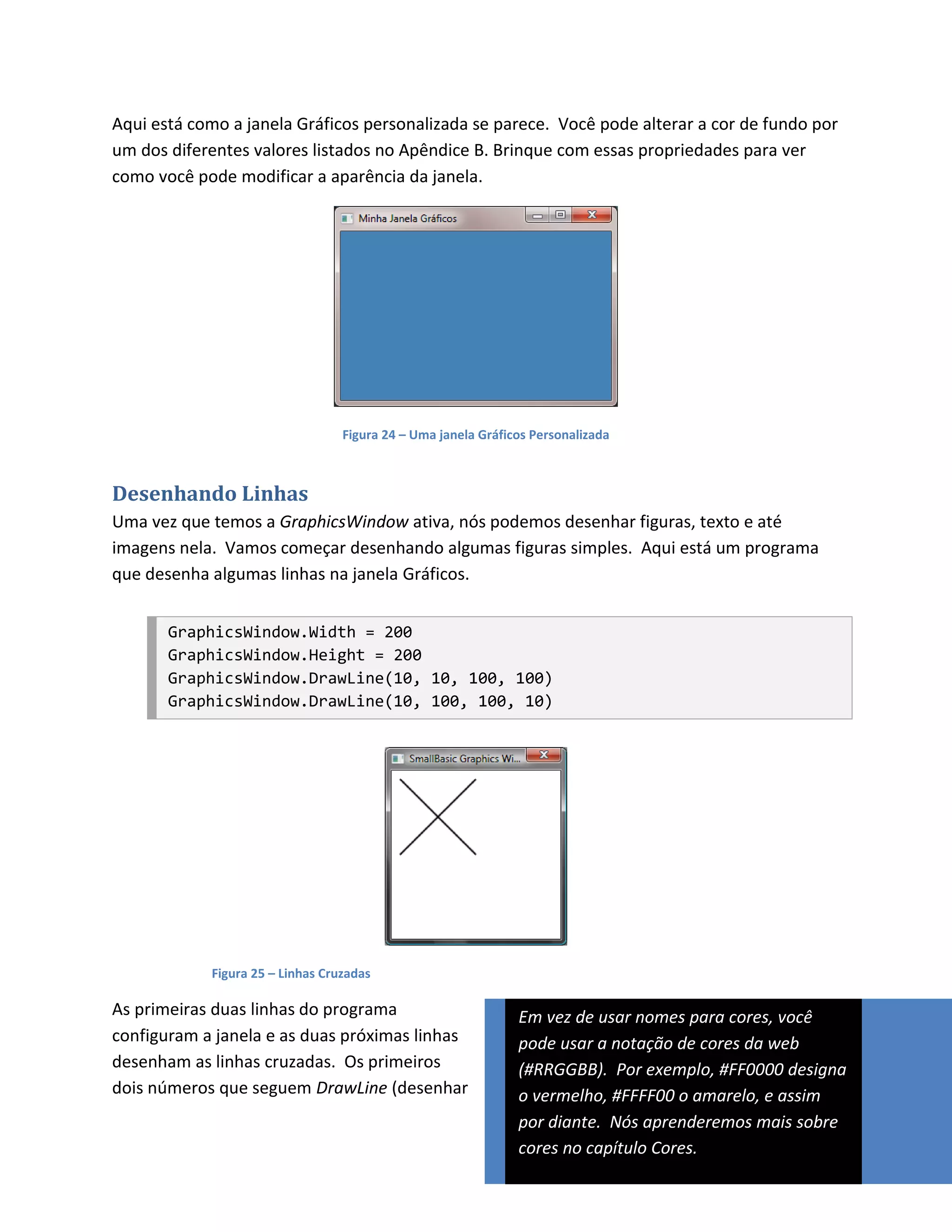 Aqui está como a janela Gráficos personalizada se parece. Você pode alterar a cor de fundo por
um dos diferentes valores listados no Apêndice B. Brinque com essas propriedades para ver
como você pode modificar a aparência da janela.




                                  Figura 24 – Uma janela Gráficos Personalizada



Desenhando Linhas
Uma vez que temos a GraphicsWindow ativa, nós podemos desenhar figuras, texto e até
imagens nela. Vamos começar desenhando algumas figuras simples. Aqui está um programa
que desenha algumas linhas na janela Gráficos.


       GraphicsWindow.Width = 200
       GraphicsWindow.Height = 200
       GraphicsWindow.DrawLine(10, 10, 100, 100)
       GraphicsWindow.DrawLine(10, 100, 100, 10)




            Figura 25 – Linhas Cruzadas

As primeiras duas linhas do programa                           Em vez de usar nomes para cores, você
configuram a janela e as duas próximas linhas                  pode usar a notação de cores da web
desenham as linhas cruzadas. Os primeiros                      (#RRGGBB). Por exemplo, #FF0000 designa
dois números que seguem DrawLine (desenhar                     o vermelho, #FFFF00 o amarelo, e assim
                                                               por diante. Nós aprenderemos mais sobre
                                                               cores no capítulo Cores.
 