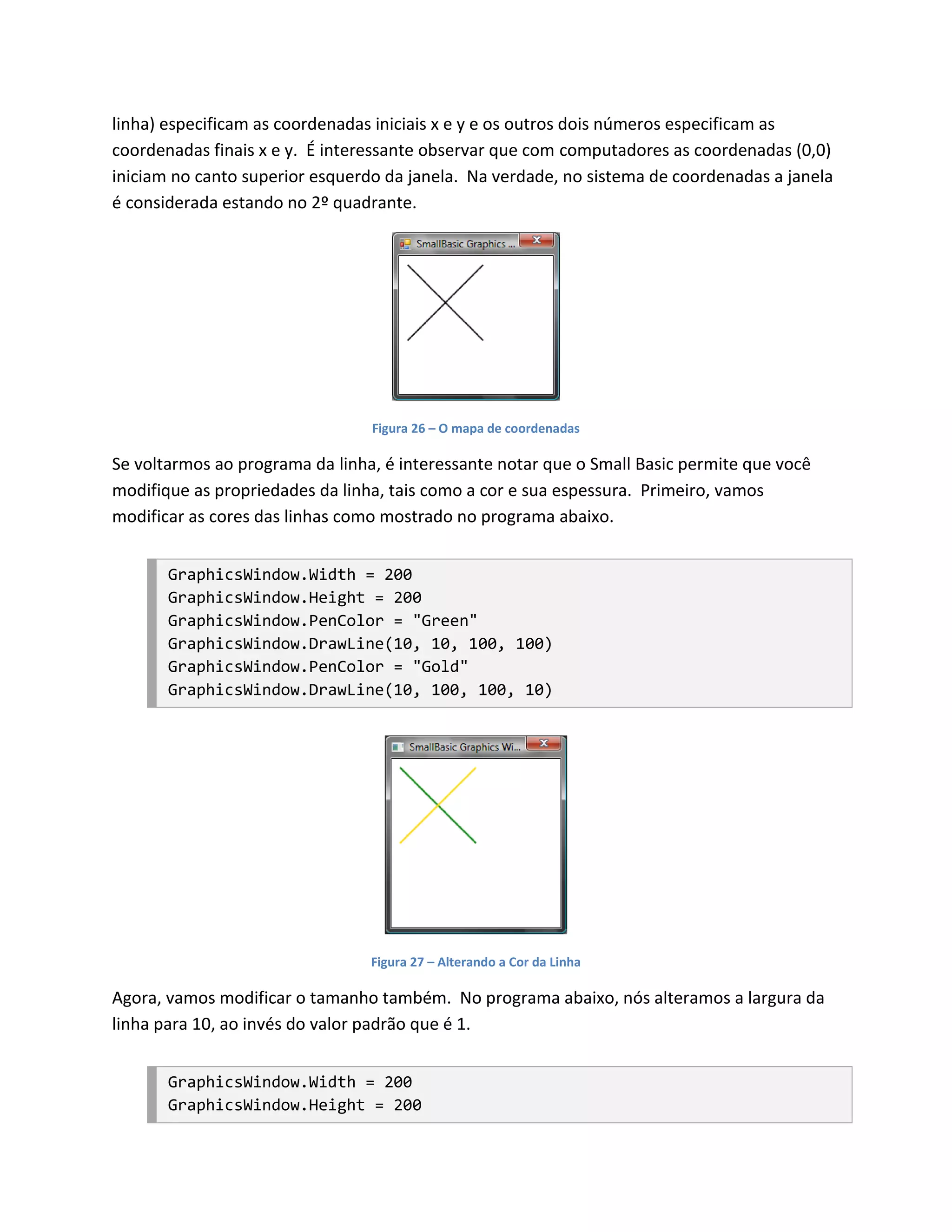 linha) especificam as coordenadas iniciais x e y e os outros dois números especificam as
coordenadas finais x e y. É interessante observar que com computadores as coordenadas (0,0)
iniciam no canto superior esquerdo da janela. Na verdade, no sistema de coordenadas a janela
é considerada estando no 2º quadrante.




                                 Figura 26 – O mapa de coordenadas

Se voltarmos ao programa da linha, é interessante notar que o Small Basic permite que você
modifique as propriedades da linha, tais como a cor e sua espessura. Primeiro, vamos
modificar as cores das linhas como mostrado no programa abaixo.


       GraphicsWindow.Width = 200
       GraphicsWindow.Height = 200
       GraphicsWindow.PenColor = "Green"
       GraphicsWindow.DrawLine(10, 10, 100, 100)
       GraphicsWindow.PenColor = "Gold"
       GraphicsWindow.DrawLine(10, 100, 100, 10)




                                 Figura 27 – Alterando a Cor da Linha

Agora, vamos modificar o tamanho também. No programa abaixo, nós alteramos a largura da
linha para 10, ao invés do valor padrão que é 1.


       GraphicsWindow.Width = 200
       GraphicsWindow.Height = 200
 