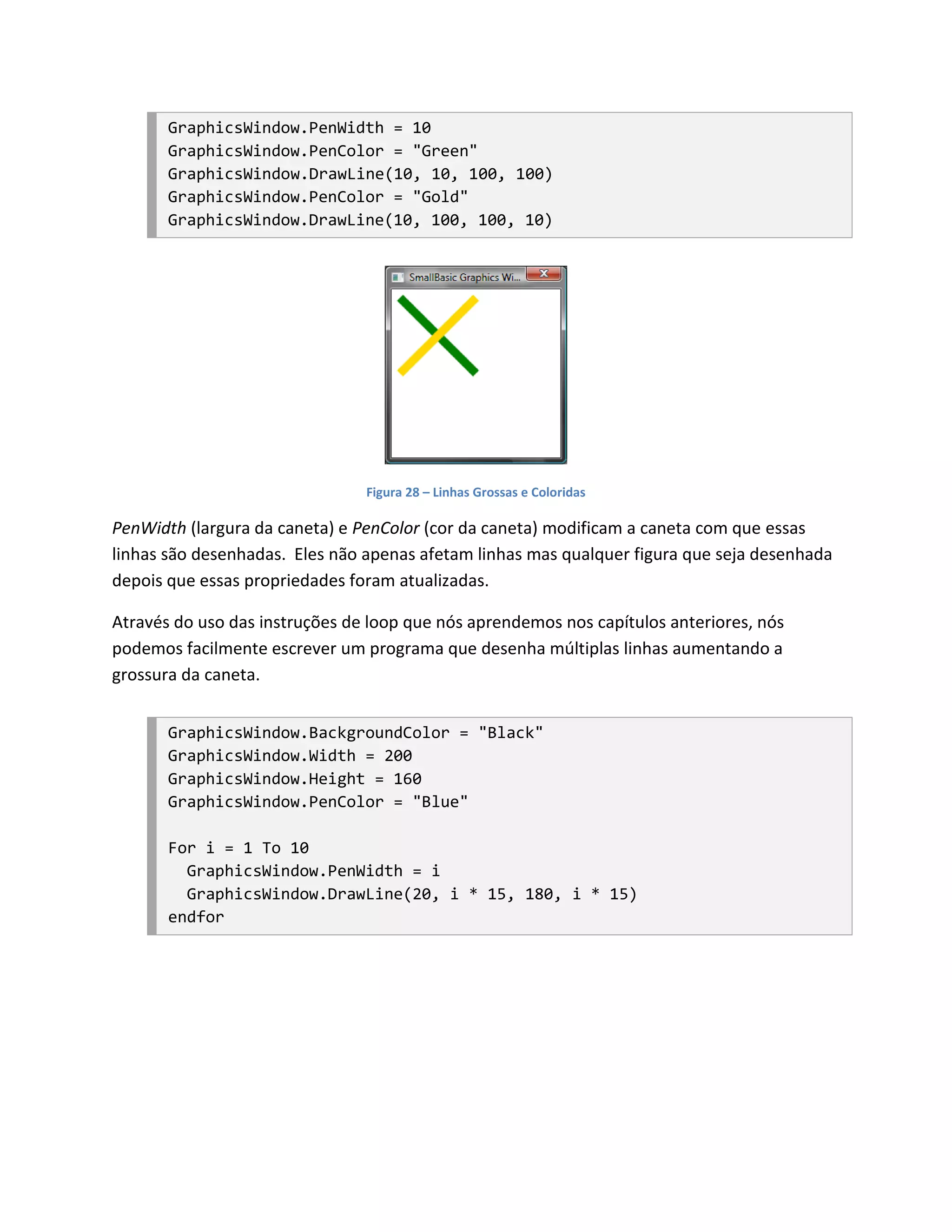GraphicsWindow.PenWidth = 10
       GraphicsWindow.PenColor = "Green"
       GraphicsWindow.DrawLine(10, 10, 100, 100)
       GraphicsWindow.PenColor = "Gold"
       GraphicsWindow.DrawLine(10, 100, 100, 10)




                                Figura 28 – Linhas Grossas e Coloridas

PenWidth (largura da caneta) e PenColor (cor da caneta) modificam a caneta com que essas
linhas são desenhadas. Eles não apenas afetam linhas mas qualquer figura que seja desenhada
depois que essas propriedades foram atualizadas.

Através do uso das instruções de loop que nós aprendemos nos capítulos anteriores, nós
podemos facilmente escrever um programa que desenha múltiplas linhas aumentando a
grossura da caneta.


       GraphicsWindow.BackgroundColor = "Black"
       GraphicsWindow.Width = 200
       GraphicsWindow.Height = 160
       GraphicsWindow.PenColor = "Blue"

       For i = 1 To 10
         GraphicsWindow.PenWidth = i
         GraphicsWindow.DrawLine(20, i * 15, 180, i * 15)
       endfor
 