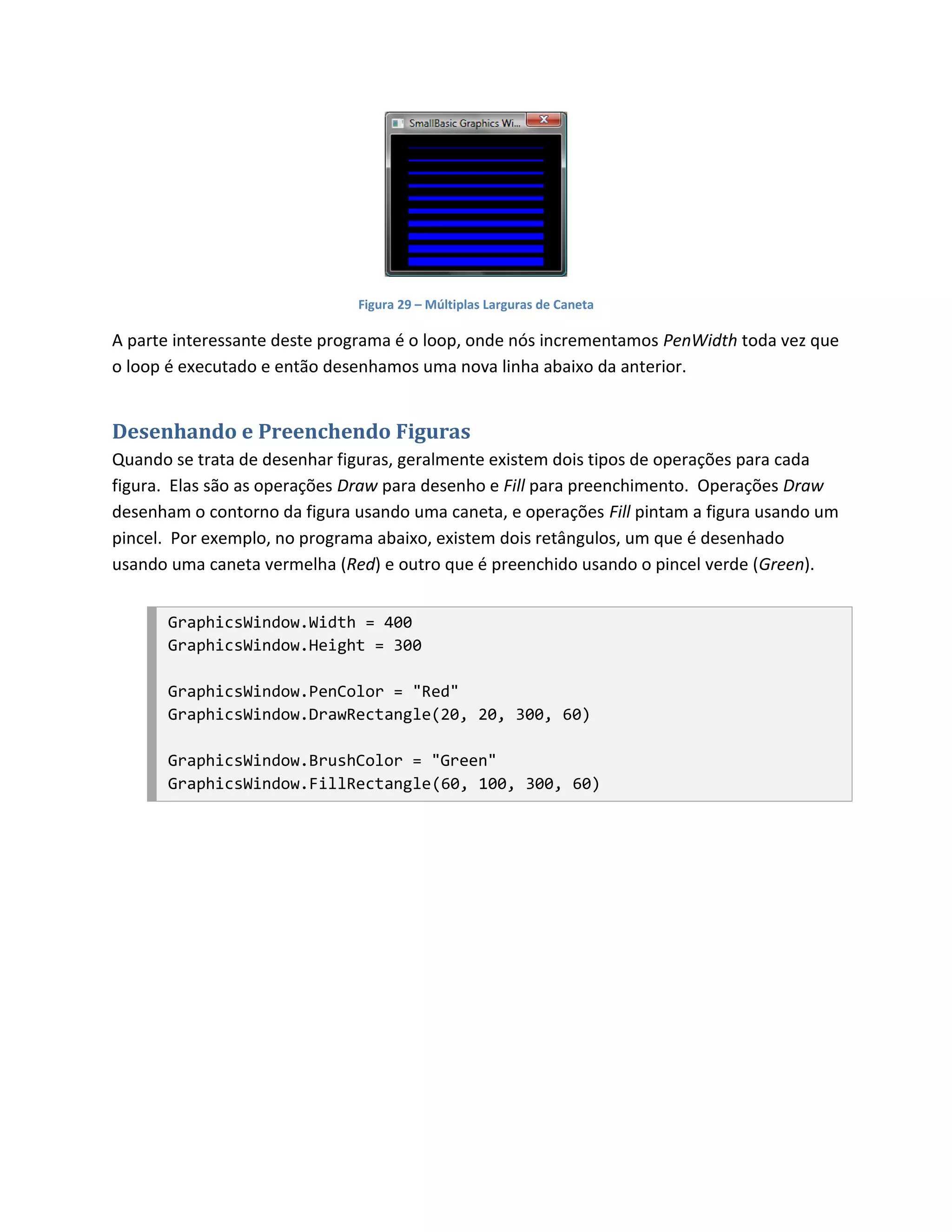 Figura 29 – Múltiplas Larguras de Caneta

A parte interessante deste programa é o loop, onde nós incrementamos PenWidth toda vez que
o loop é executado e então desenhamos uma nova linha abaixo da anterior.


Desenhando e Preenchendo Figuras
Quando se trata de desenhar figuras, geralmente existem dois tipos de operações para cada
figura. Elas são as operações Draw para desenho e Fill para preenchimento. Operações Draw
desenham o contorno da figura usando uma caneta, e operações Fill pintam a figura usando um
pincel. Por exemplo, no programa abaixo, existem dois retângulos, um que é desenhado
usando uma caneta vermelha (Red) e outro que é preenchido usando o pincel verde (Green).


       GraphicsWindow.Width = 400
       GraphicsWindow.Height = 300

       GraphicsWindow.PenColor = "Red"
       GraphicsWindow.DrawRectangle(20, 20, 300, 60)

       GraphicsWindow.BrushColor = "Green"
       GraphicsWindow.FillRectangle(60, 100, 300, 60)
 