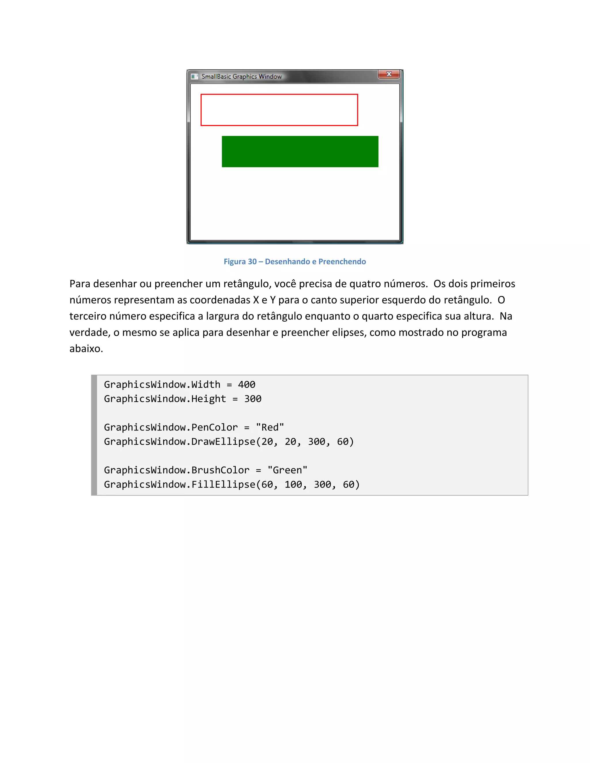 Figura 30 – Desenhando e Preenchendo

Para desenhar ou preencher um retângulo, você precisa de quatro números. Os dois primeiros
números representam as coordenadas X e Y para o canto superior esquerdo do retângulo. O
terceiro número especifica a largura do retângulo enquanto o quarto especifica sua altura. Na
verdade, o mesmo se aplica para desenhar e preencher elipses, como mostrado no programa
abaixo.


       GraphicsWindow.Width = 400
       GraphicsWindow.Height = 300

       GraphicsWindow.PenColor = "Red"
       GraphicsWindow.DrawEllipse(20, 20, 300, 60)

       GraphicsWindow.BrushColor = "Green"
       GraphicsWindow.FillEllipse(60, 100, 300, 60)
 