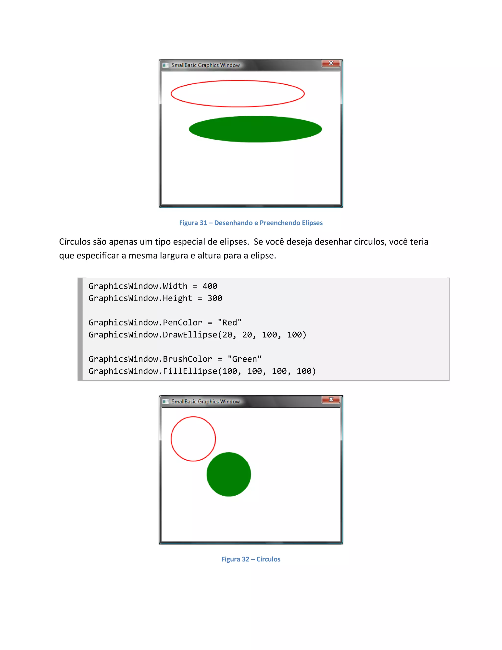 Figura 31 – Desenhando e Preenchendo Elipses

Círculos são apenas um tipo especial de elipses. Se você deseja desenhar círculos, você teria
que especificar a mesma largura e altura para a elipse.


       GraphicsWindow.Width = 400
       GraphicsWindow.Height = 300

       GraphicsWindow.PenColor = "Red"
       GraphicsWindow.DrawEllipse(20, 20, 100, 100)

       GraphicsWindow.BrushColor = "Green"
       GraphicsWindow.FillEllipse(100, 100, 100, 100)




                                          Figura 32 – Círculos
 