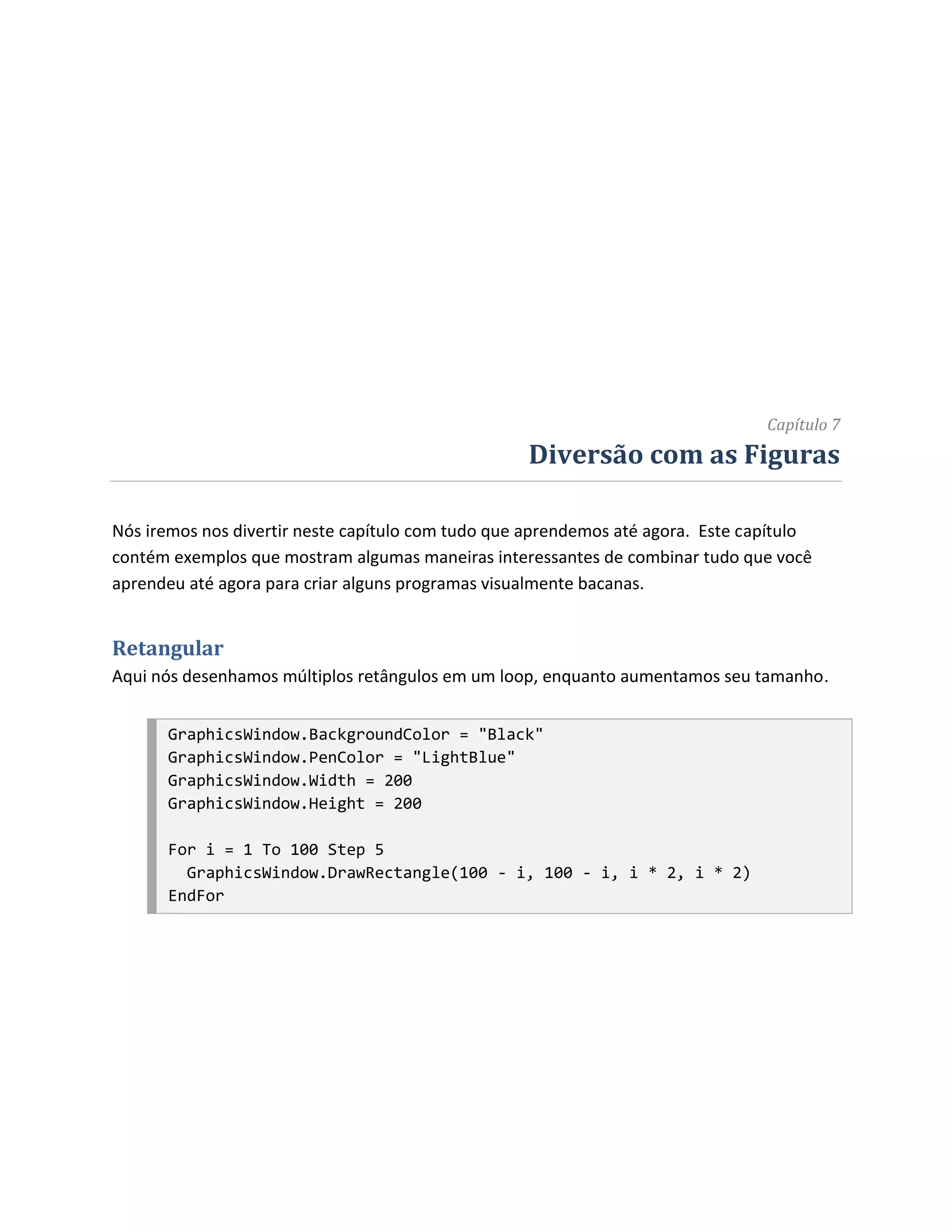 Capítulo 7
                                                   Diversão com as Figuras

Nós iremos nos divertir neste capítulo com tudo que aprendemos até agora. Este capítulo
contém exemplos que mostram algumas maneiras interessantes de combinar tudo que você
aprendeu até agora para criar alguns programas visualmente bacanas.


Retangular
Aqui nós desenhamos múltiplos retângulos em um loop, enquanto aumentamos seu tamanho.


      GraphicsWindow.BackgroundColor = "Black"
      GraphicsWindow.PenColor = "LightBlue"
      GraphicsWindow.Width = 200
      GraphicsWindow.Height = 200

      For i = 1 To 100 Step 5
        GraphicsWindow.DrawRectangle(100 - i, 100 - i, i * 2, i * 2)
      EndFor
 