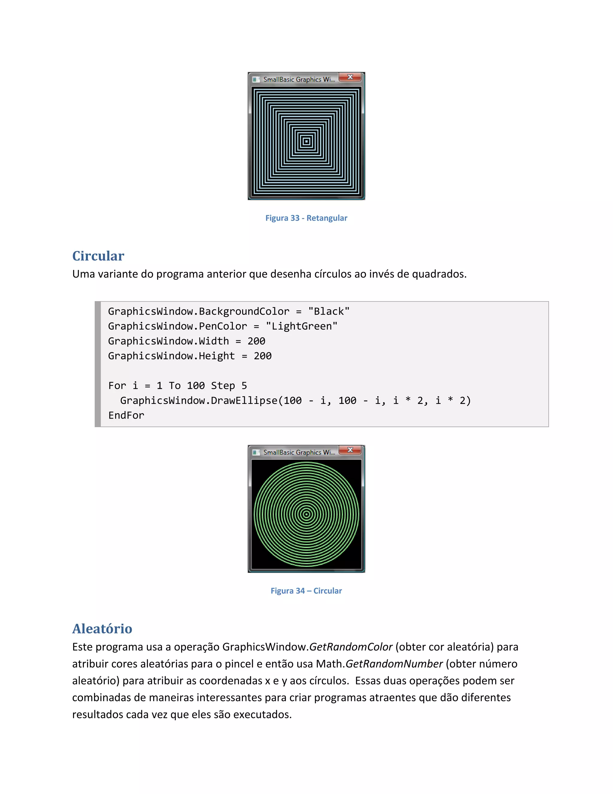 Figura 33 - Retangular



Circular
Uma variante do programa anterior que desenha círculos ao invés de quadrados.


       GraphicsWindow.BackgroundColor = "Black"
       GraphicsWindow.PenColor = "LightGreen"
       GraphicsWindow.Width = 200
       GraphicsWindow.Height = 200

       For i = 1 To 100 Step 5
         GraphicsWindow.DrawEllipse(100 - i, 100 - i, i * 2, i * 2)
       EndFor




                                        Figura 34 – Circular



Aleatório
Este programa usa a operação GraphicsWindow.GetRandomColor (obter cor aleatória) para
atribuir cores aleatórias para o pincel e então usa Math.GetRandomNumber (obter número
aleatório) para atribuir as coordenadas x e y aos círculos. Essas duas operações podem ser
combinadas de maneiras interessantes para criar programas atraentes que dão diferentes
resultados cada vez que eles são executados.
 