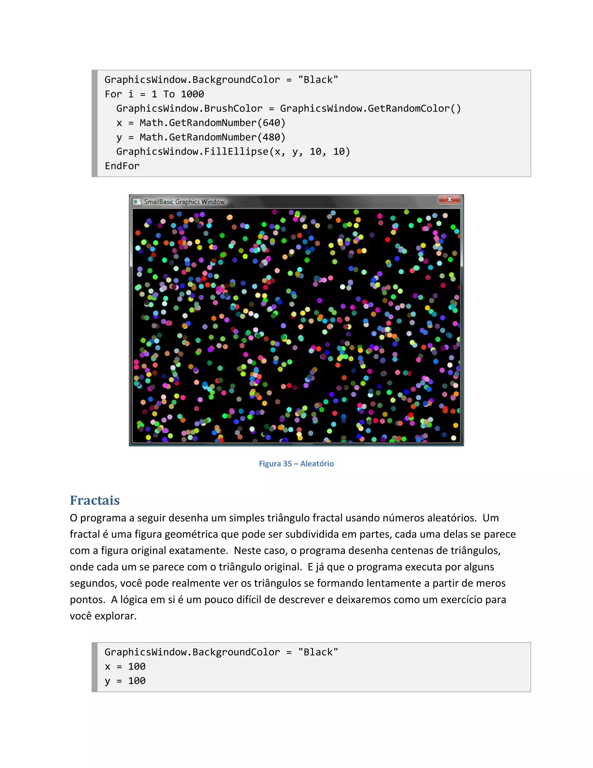 GraphicsWindow.BackgroundColor = "Black"
       For i = 1 To 1000
         GraphicsWindow.BrushColor = GraphicsWindow.GetRandomColor()
         x = Math.GetRandomNumber(640)
         y = Math.GetRandomNumber(480)
         GraphicsWindow.FillEllipse(x, y, 10, 10)
       EndFor




                                      Figura 35 – Aleatório



Fractais
O programa a seguir desenha um simples triângulo fractal usando números aleatórios. Um
fractal é uma figura geométrica que pode ser subdividida em partes, cada uma delas se parece
com a figura original exatamente. Neste caso, o programa desenha centenas de triângulos,
onde cada um se parece com o triângulo original. E já que o programa executa por alguns
segundos, você pode realmente ver os triângulos se formando lentamente a partir de meros
pontos. A lógica em si é um pouco difícil de descrever e deixaremos como um exercício para
você explorar.


       GraphicsWindow.BackgroundColor = "Black"
       x = 100
       y = 100
 