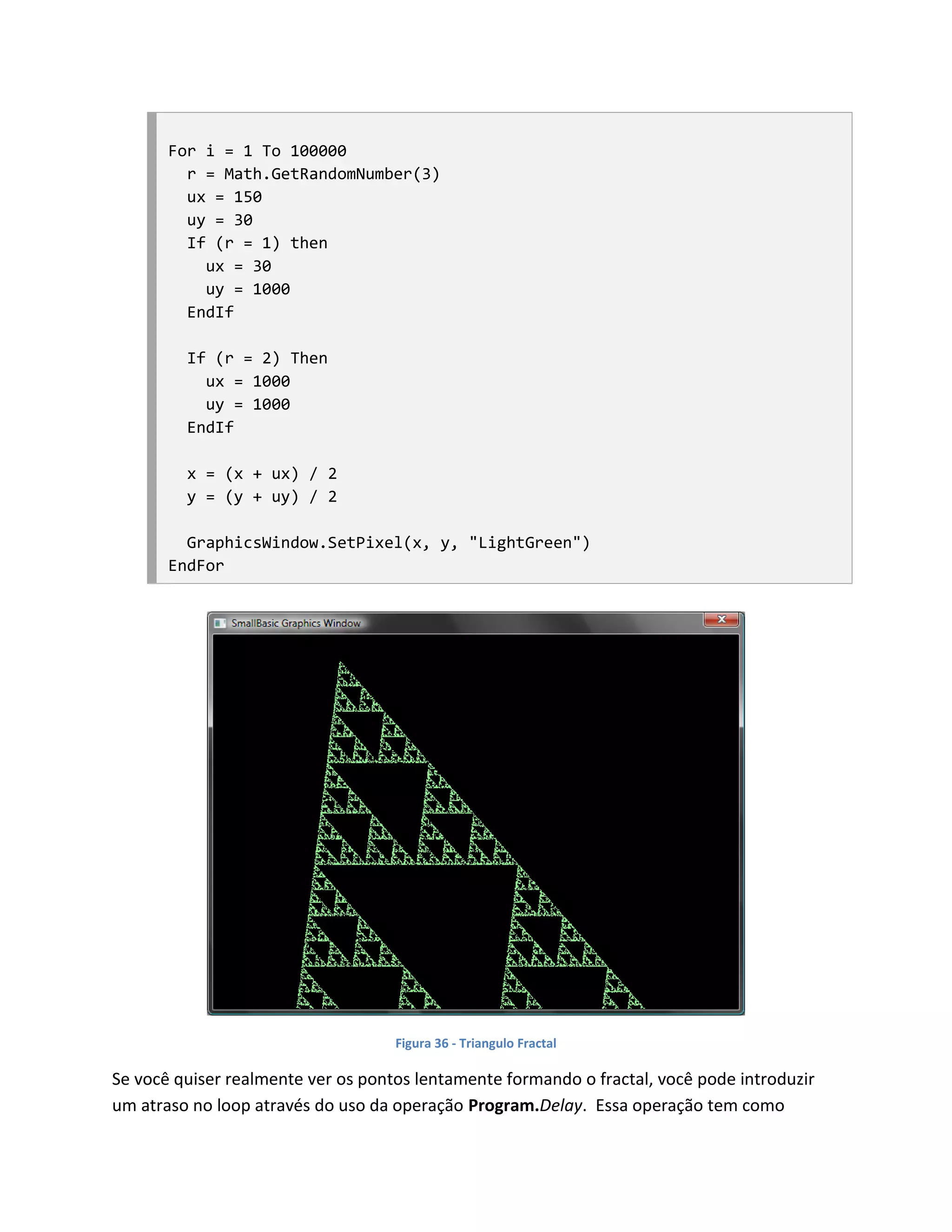 For i = 1 To 100000
         r = Math.GetRandomNumber(3)
         ux = 150
         uy = 30
         If (r = 1) then
           ux = 30
           uy = 1000
         EndIf

         If (r = 2) Then
           ux = 1000
           uy = 1000
         EndIf

         x = (x + ux) / 2
         y = (y + uy) / 2

         GraphicsWindow.SetPixel(x, y, "LightGreen")
       EndFor




                                    Figura 36 - Triangulo Fractal

Se você quiser realmente ver os pontos lentamente formando o fractal, você pode introduzir
um atraso no loop através do uso da operação Program.Delay. Essa operação tem como
 