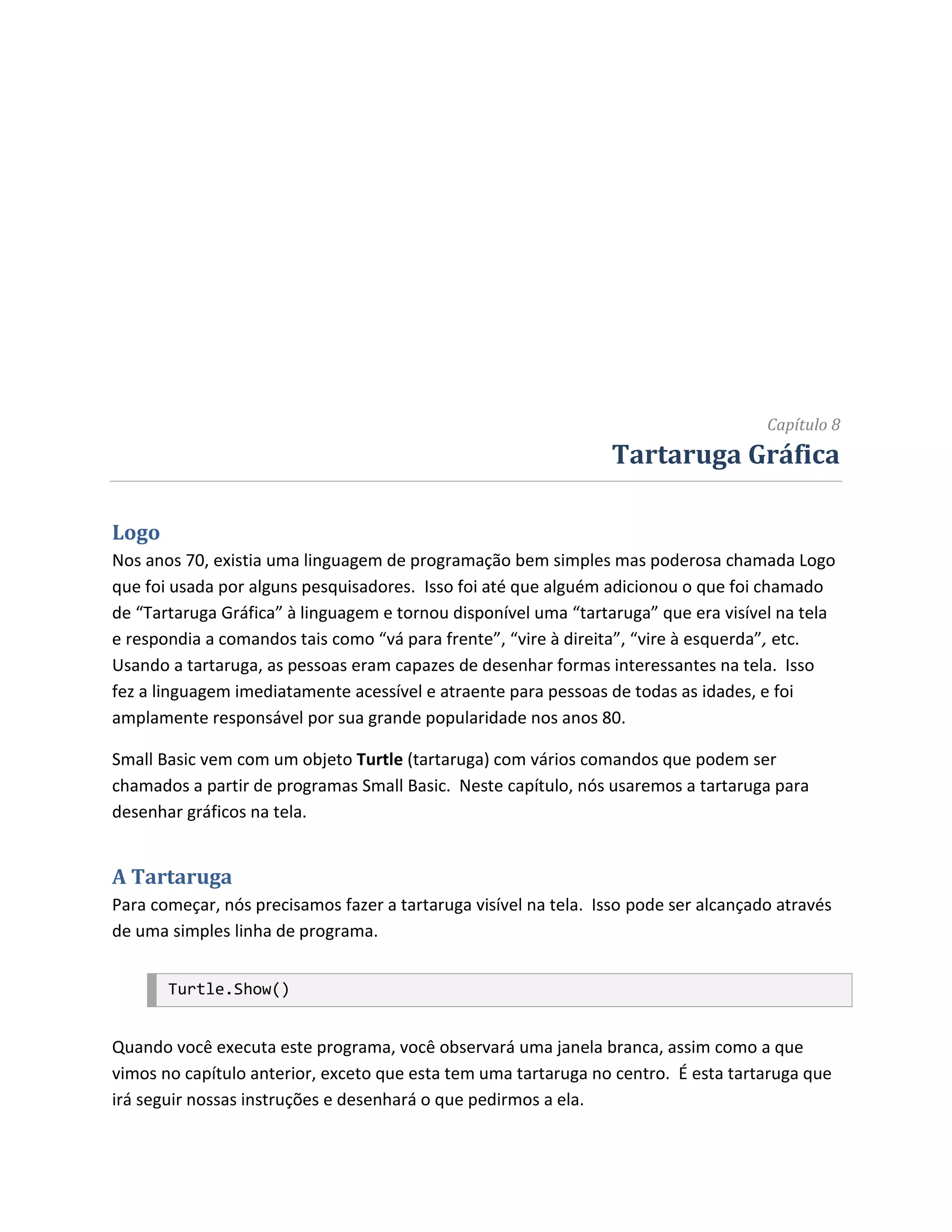 Capítulo 8
                                                                 Tartaruga Gráfica

Logo
Nos anos 70, existia uma linguagem de programação bem simples mas poderosa chamada Logo
que foi usada por alguns pesquisadores. Isso foi até que alguém adicionou o que foi chamado
de “Tartaruga Gráfica” à linguagem e tornou disponível uma “tartaruga” que era visível na tela
e respondia a comandos tais como “vá para frente”, “vire à direita”, “vire à esquerda”, etc.
Usando a tartaruga, as pessoas eram capazes de desenhar formas interessantes na tela. Isso
fez a linguagem imediatamente acessível e atraente para pessoas de todas as idades, e foi
amplamente responsável por sua grande popularidade nos anos 80.

Small Basic vem com um objeto Turtle (tartaruga) com vários comandos que podem ser
chamados a partir de programas Small Basic. Neste capítulo, nós usaremos a tartaruga para
desenhar gráficos na tela.


A Tartaruga
Para começar, nós precisamos fazer a tartaruga visível na tela. Isso pode ser alcançado através
de uma simples linha de programa.


       Turtle.Show()


Quando você executa este programa, você observará uma janela branca, assim como a que
vimos no capítulo anterior, exceto que esta tem uma tartaruga no centro. É esta tartaruga que
irá seguir nossas instruções e desenhará o que pedirmos a ela.
 