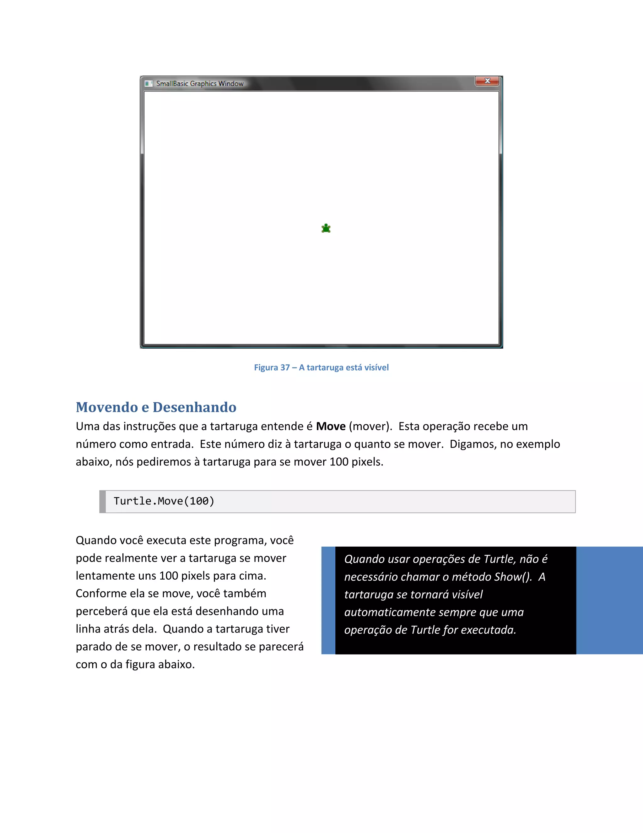 Figura 37 – A tartaruga está visível



Movendo e Desenhando
Uma das instruções que a tartaruga entende é Move (mover). Esta operação recebe um
número como entrada. Este número diz à tartaruga o quanto se mover. Digamos, no exemplo
abaixo, nós pediremos à tartaruga para se mover 100 pixels.


       Turtle.Move(100)


Quando você executa este programa, você
pode realmente ver a tartaruga se mover                  Quando usar operações de Turtle, não é
lentamente uns 100 pixels para cima.                     necessário chamar o método Show(). A
Conforme ela se move, você também                        tartaruga se tornará visível
perceberá que ela está desenhando uma                    automaticamente sempre que uma
linha atrás dela. Quando a tartaruga tiver               operação de Turtle for executada.
parado de se mover, o resultado se parecerá
com o da figura abaixo.
 