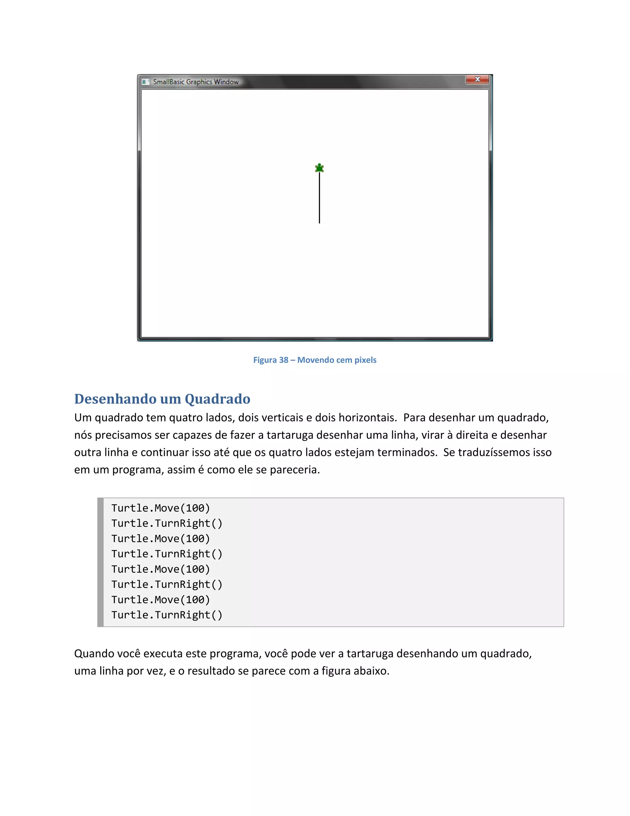 Figura 38 – Movendo cem pixels



Desenhando um Quadrado
Um quadrado tem quatro lados, dois verticais e dois horizontais. Para desenhar um quadrado,
nós precisamos ser capazes de fazer a tartaruga desenhar uma linha, virar à direita e desenhar
outra linha e continuar isso até que os quatro lados estejam terminados. Se traduzíssemos isso
em um programa, assim é como ele se pareceria.


       Turtle.Move(100)
       Turtle.TurnRight()
       Turtle.Move(100)
       Turtle.TurnRight()
       Turtle.Move(100)
       Turtle.TurnRight()
       Turtle.Move(100)
       Turtle.TurnRight()


Quando você executa este programa, você pode ver a tartaruga desenhando um quadrado,
uma linha por vez, e o resultado se parece com a figura abaixo.
 