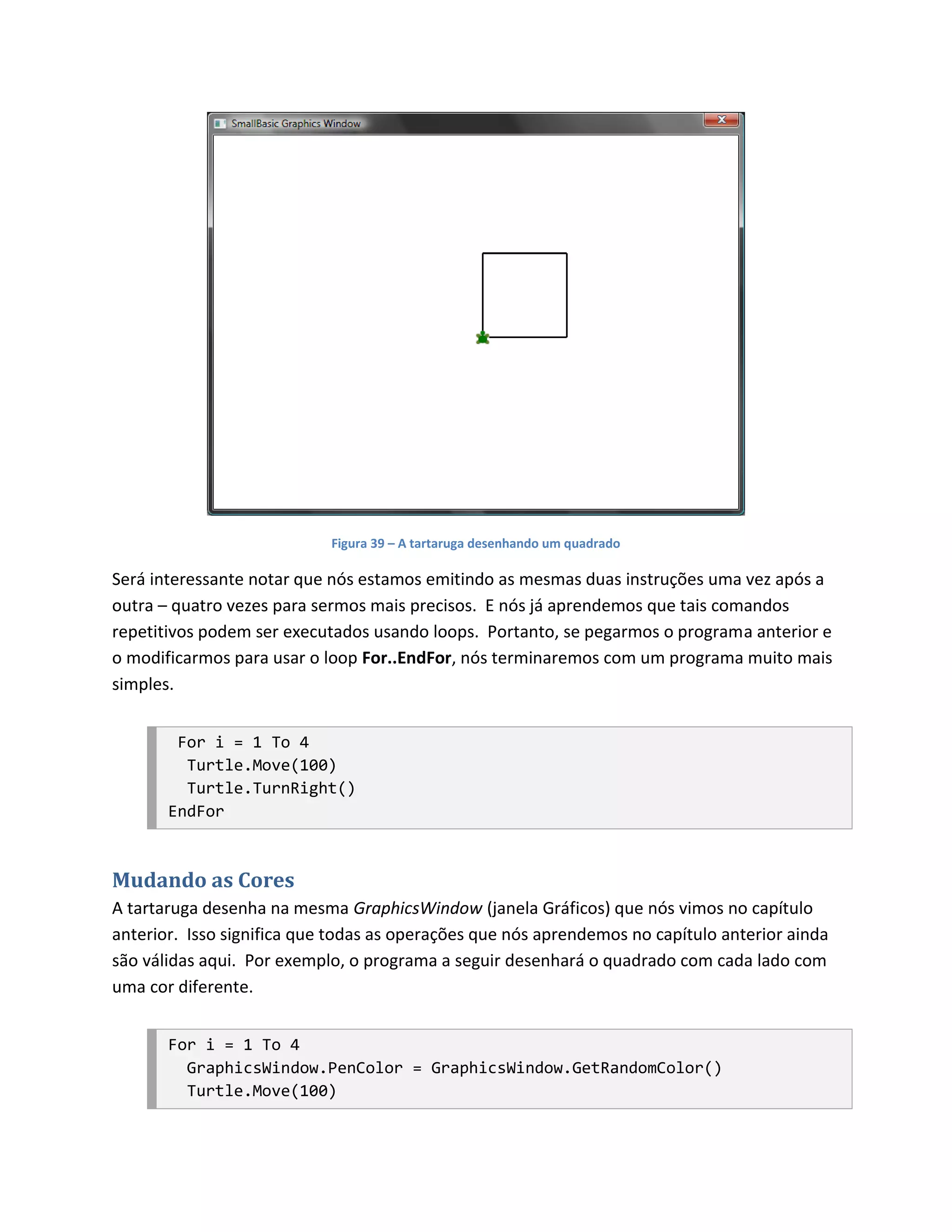 Figura 39 – A tartaruga desenhando um quadrado

Será interessante notar que nós estamos emitindo as mesmas duas instruções uma vez após a
outra – quatro vezes para sermos mais precisos. E nós já aprendemos que tais comandos
repetitivos podem ser executados usando loops. Portanto, se pegarmos o programa anterior e
o modificarmos para usar o loop For..EndFor, nós terminaremos com um programa muito mais
simples.


        For i = 1 To 4
         Turtle.Move(100)
         Turtle.TurnRight()
       EndFor



Mudando as Cores
A tartaruga desenha na mesma GraphicsWindow (janela Gráficos) que nós vimos no capítulo
anterior. Isso significa que todas as operações que nós aprendemos no capítulo anterior ainda
são válidas aqui. Por exemplo, o programa a seguir desenhará o quadrado com cada lado com
uma cor diferente.


       For i = 1 To 4
         GraphicsWindow.PenColor = GraphicsWindow.GetRandomColor()
         Turtle.Move(100)
 