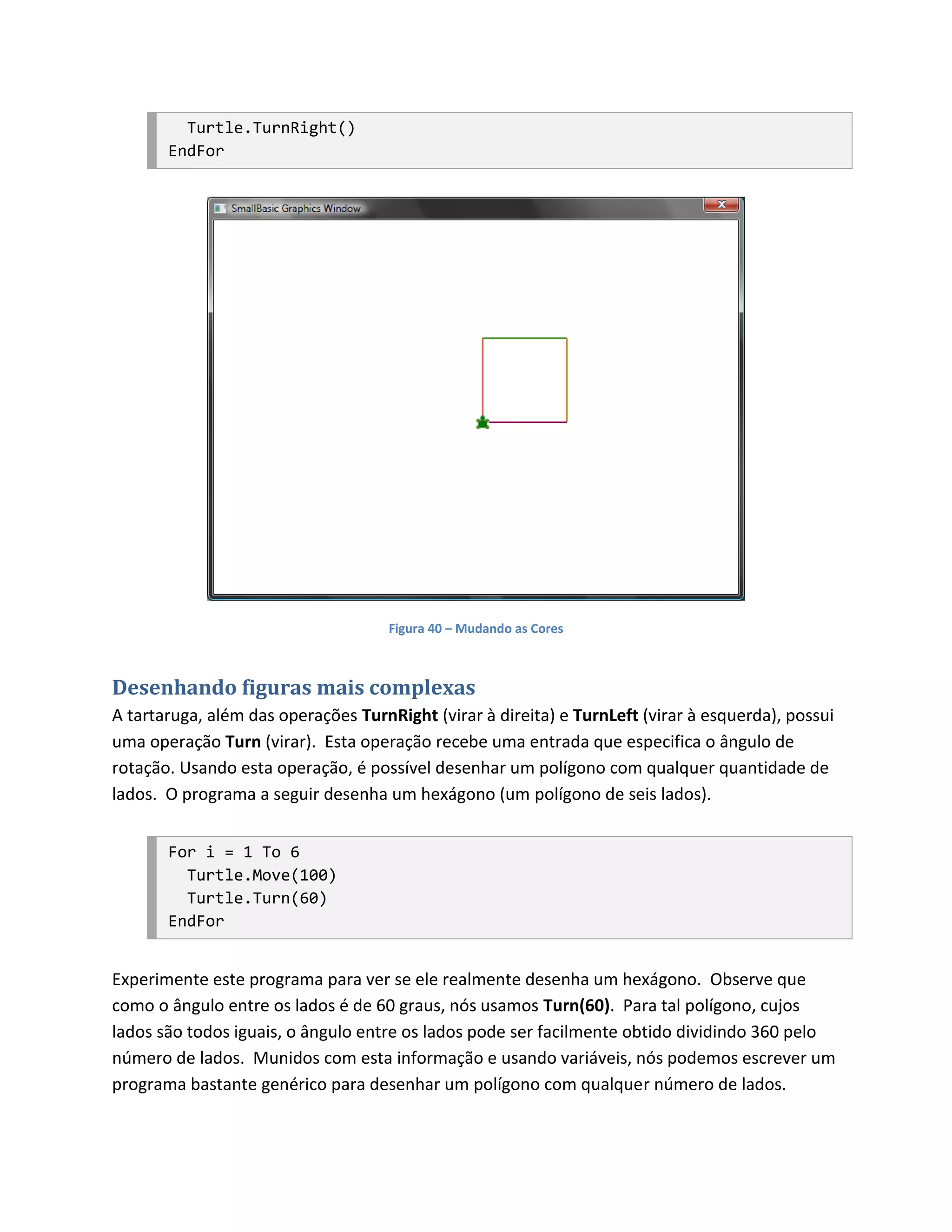 Turtle.TurnRight()
       EndFor




                                     Figura 40 – Mudando as Cores



Desenhando figuras mais complexas
A tartaruga, além das operações TurnRight (virar à direita) e TurnLeft (virar à esquerda), possui
uma operação Turn (virar). Esta operação recebe uma entrada que especifica o ângulo de
rotação. Usando esta operação, é possível desenhar um polígono com qualquer quantidade de
lados. O programa a seguir desenha um hexágono (um polígono de seis lados).


       For i = 1 To 6
         Turtle.Move(100)
         Turtle.Turn(60)
       EndFor


Experimente este programa para ver se ele realmente desenha um hexágono. Observe que
como o ângulo entre os lados é de 60 graus, nós usamos Turn(60). Para tal polígono, cujos
lados são todos iguais, o ângulo entre os lados pode ser facilmente obtido dividindo 360 pelo
número de lados. Munidos com esta informação e usando variáveis, nós podemos escrever um
programa bastante genérico para desenhar um polígono com qualquer número de lados.
 