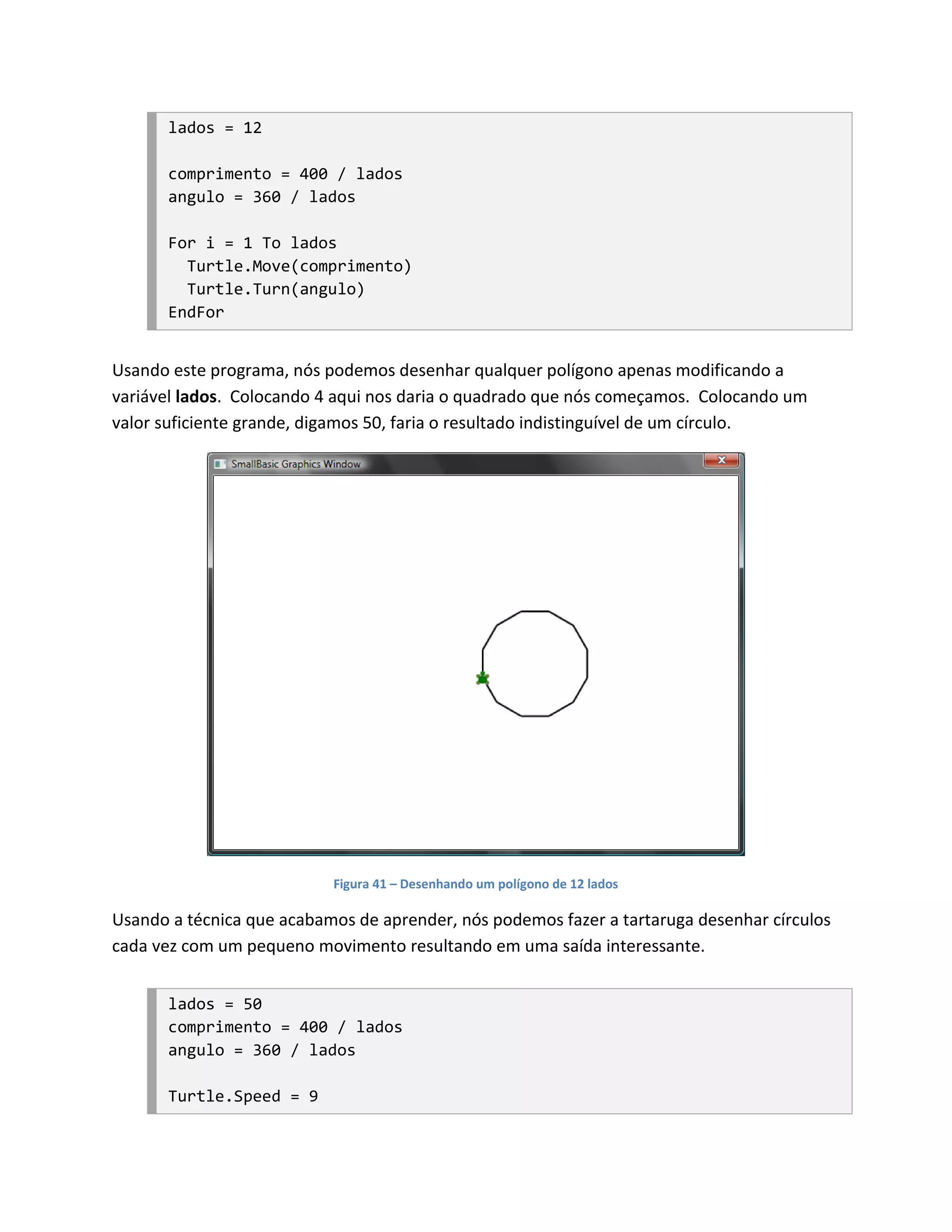 lados = 12

       comprimento = 400 / lados
       angulo = 360 / lados

       For i = 1 To lados
         Turtle.Move(comprimento)
         Turtle.Turn(angulo)
       EndFor


Usando este programa, nós podemos desenhar qualquer polígono apenas modificando a
variável lados. Colocando 4 aqui nos daria o quadrado que nós começamos. Colocando um
valor suficiente grande, digamos 50, faria o resultado indistinguível de um círculo.




                           Figura 41 – Desenhando um polígono de 12 lados

Usando a técnica que acabamos de aprender, nós podemos fazer a tartaruga desenhar círculos
cada vez com um pequeno movimento resultando em uma saída interessante.


       lados = 50
       comprimento = 400 / lados
       angulo = 360 / lados

       Turtle.Speed = 9
 