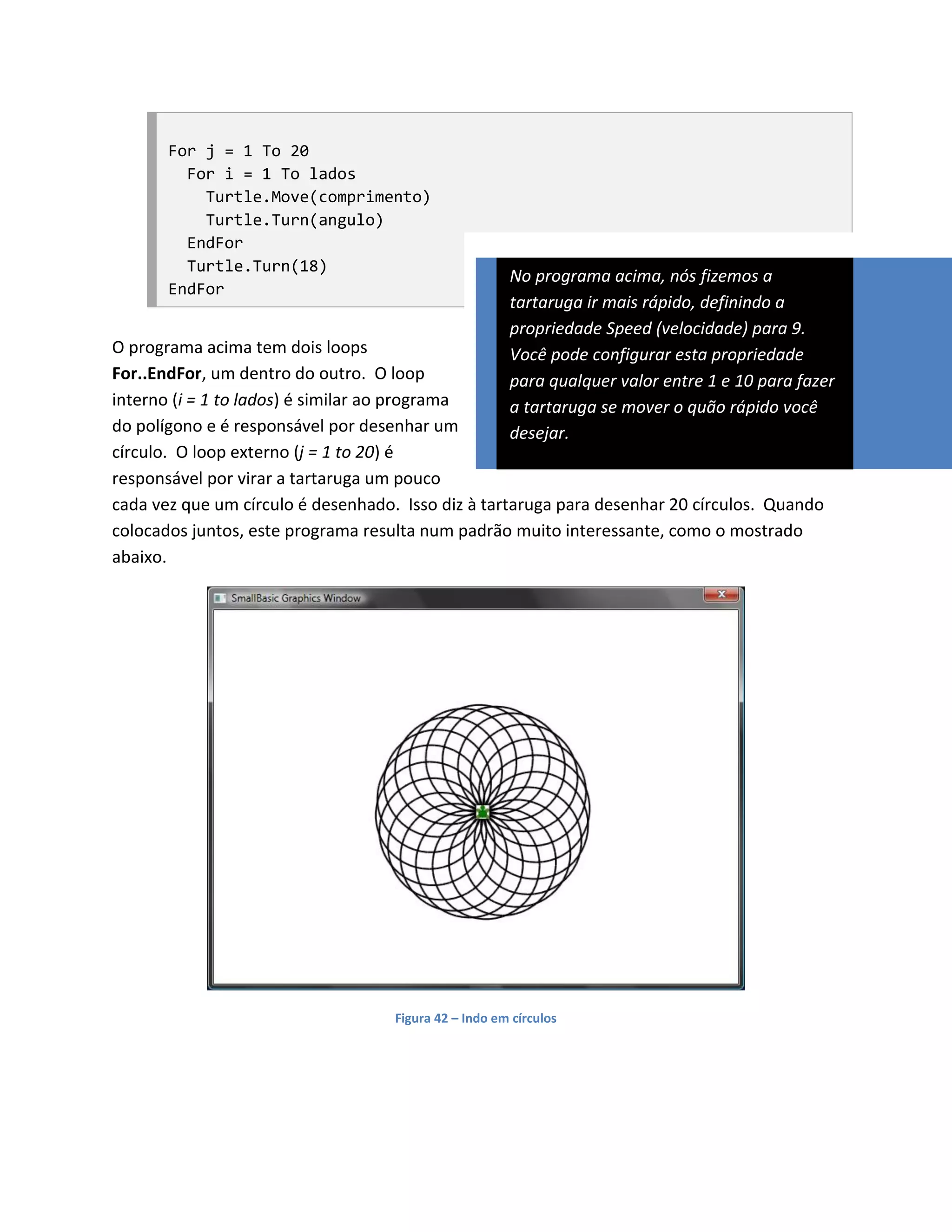For j = 1 To 20
         For i = 1 To lados
           Turtle.Move(comprimento)
           Turtle.Turn(angulo)
         EndFor
         Turtle.Turn(18)
                                                       No programa acima, nós fizemos a
       EndFor
                                                       tartaruga ir mais rápido, definindo a
                                                       propriedade Speed (velocidade) para 9.
O programa acima tem dois loops                        Você pode configurar esta propriedade
For..EndFor, um dentro do outro. O loop                para qualquer valor entre 1 e 10 para fazer
interno (i = 1 to lados) é similar ao programa         a tartaruga se mover o quão rápido você
do polígono e é responsável por desenhar um            desejar.
círculo. O loop externo (j = 1 to 20) é
responsável por virar a tartaruga um pouco
cada vez que um círculo é desenhado. Isso diz à tartaruga para desenhar 20 círculos. Quando
colocados juntos, este programa resulta num padrão muito interessante, como o mostrado
abaixo.




                                    Figura 42 – Indo em círculos
 