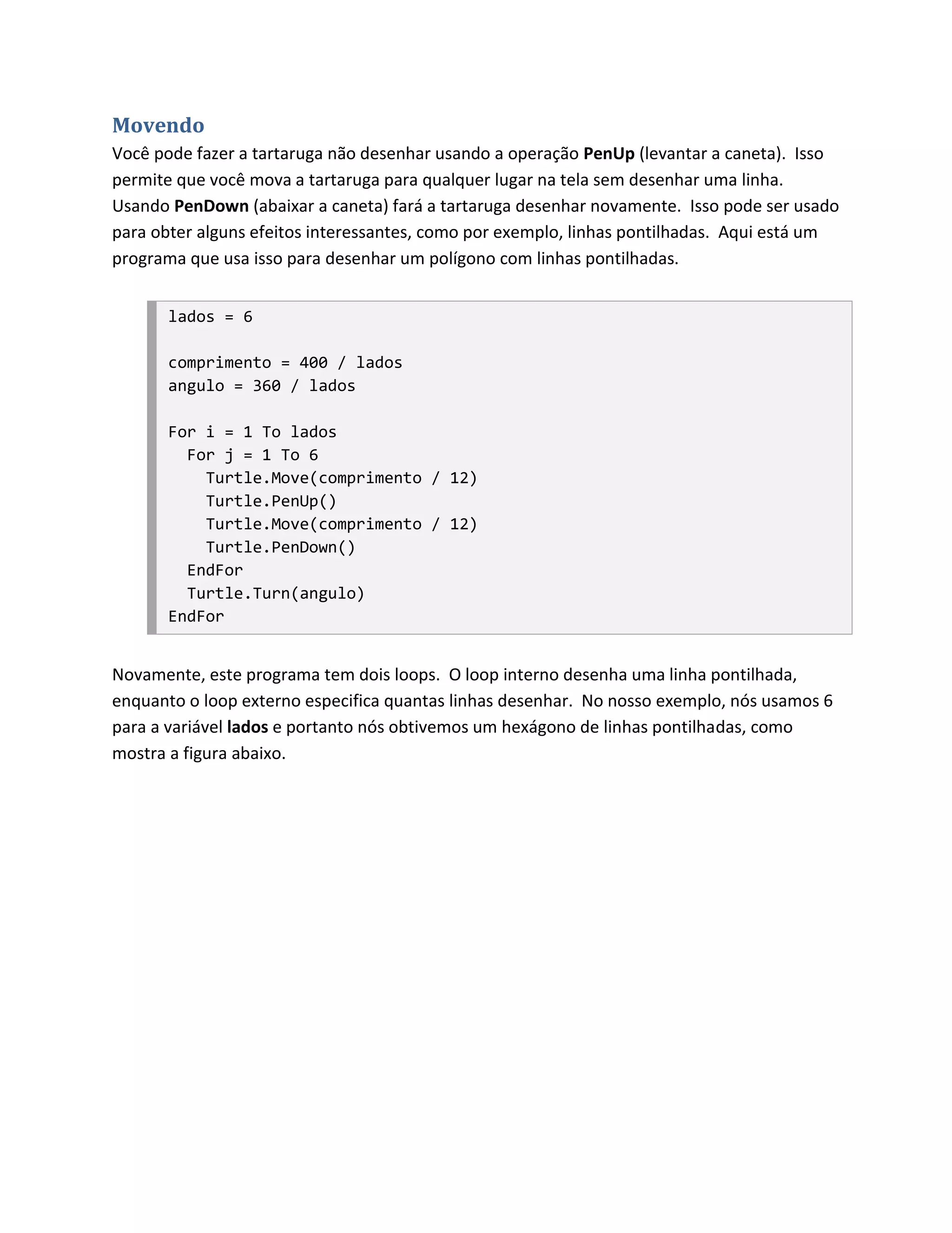 Movendo
Você pode fazer a tartaruga não desenhar usando a operação PenUp (levantar a caneta). Isso
permite que você mova a tartaruga para qualquer lugar na tela sem desenhar uma linha.
Usando PenDown (abaixar a caneta) fará a tartaruga desenhar novamente. Isso pode ser usado
para obter alguns efeitos interessantes, como por exemplo, linhas pontilhadas. Aqui está um
programa que usa isso para desenhar um polígono com linhas pontilhadas.


       lados = 6

       comprimento = 400 / lados
       angulo = 360 / lados

       For i = 1 To lados
         For j = 1 To 6
           Turtle.Move(comprimento / 12)
           Turtle.PenUp()
           Turtle.Move(comprimento / 12)
           Turtle.PenDown()
         EndFor
         Turtle.Turn(angulo)
       EndFor


Novamente, este programa tem dois loops. O loop interno desenha uma linha pontilhada,
enquanto o loop externo especifica quantas linhas desenhar. No nosso exemplo, nós usamos 6
para a variável lados e portanto nós obtivemos um hexágono de linhas pontilhadas, como
mostra a figura abaixo.
 
